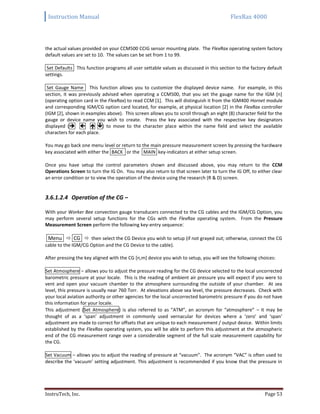 Instruction Manual FlexRax 4000
InstruTech, Inc. Page 53
the actual values provided on your CCM500 CCIG sensor mounting plate. The FlexRax operating system factory
default values are set to 10. The values can be set from 1 to 99.
Set Defaults This function programs all user settable values as discussed in this section to the factory default
settings.
Set Gauge Name This function allows you to customize the displayed device name. For example, in this
section, it was previously advised when operating a CCM500, that you set the gauge name for the IGM [n]
(operating option card in the FlexRax) to read CCM [1]. This will distinguish it from the IGM400 Hornet module
and corresponding IGM/CG option card located, for example, at physical location [2] in the FlexRax controller
(IGM [2], shown in examples above). This screen allows you to scroll through an eight (8) character field for the
gauge or device name you wish to create. Press the key associated with the respective key designators
displayed (   ) to move to the character place within the name field and select the available
characters for each place.
You may go back one menu level or return to the main pressure measurement screen by pressing the hardware
key associated with either the BACK or the MAIN key-indicators at either setup screen.
Once you have setup the control parameters shown and discussed above, you may return to the CCM
Operations Screen to turn the IG On. You may also return to that screen later to turn the IG Off, to either clear
an error condition or to view the operation of the device using the research (R & D) screen.
3.6.1.2.4 Operation of the CG –
With your Worker Bee convection gauge transducers connected to the CG cables and the IGM/CG Option, you
may perform several setup functions for the CGs with the FlexRax operating system. From the Pressure
Measurement Screen perform the following key-entry sequence:
Menu  CG  then select the CG Device you wish to setup (if not grayed out; otherwise, connect the CG
cable to the IGM/CG Option and the CG Device to the cable).
After pressing the key aligned with the CG [n,m] device you wish to setup, you will see the following choices:
Set Atmosphere – allows you to adjust the pressure reading for the CG device selected to the local uncorrected
barometric pressure at your locale. This is the reading of ambient air pressure you will expect if you were to
vent and open your vacuum chamber to the atmosphere surrounding the outside of your chamber. At sea
level, this pressure is usually near 760 Torr. At elevations above sea level, the pressure decreases. Check with
your local aviation authority or other agencies for the local uncorrected barometric pressure if you do not have
this information for your locale.
This adjustment (Set Atmosphere) is also referred to as “ATM”, an acronym for “atmosphere” – it may be
thought of as a ‘span’ adjustment in commonly used vernacular for devices where a ‘zero’ and ‘span’
adjustment are made to correct for offsets that are unique to each measurement / output device. Within limits
established by the FlexRax operating system, you will be able to perform this adjustment at the atmospheric
end of the CG measurement range over a considerable segment of the full scale measurement capability for
the CG.
Set Vacuum – allows you to adjust the reading of pressure at “vacuum”. The acronym “VAC” is often used to
describe the ‘vacuum’ setting adjustment. This adjustment is recommended if you know that the pressure in
 