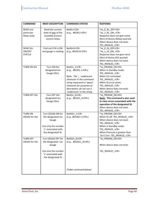 Instruction Manual FlexRax 4000
InstruTech, Inc. Page 60
COMMAND BRIEF DESCRIPTION COMMAND SYNTAX RESPONSE
READ one
particular
Relay state
Read the current
state of one of the
available process
control relays
#xxRLn<CR>
(e.g., #01RL1<CR>)
*xx_0_RL_OFF<CR>
*xx_1_RL_ON_<CR>
Response does not give name
(RLn) of device (Relay) queried.
When device does not exist:
?01_INVALID_<CR>
READ IGn
ON/OFF
STATUS
Find out if IG is ON
and gauge is reading
#xxIGnS<CR>
(e.g., #01IG1S<CR>)
*xx_0_IG_OFF<CR>
*xx_1_IG_ON_<CR>
Response does not give name
(IGn) of device (IG) queried.
When device does not exist:
?01_INVALID_<CR>
TURN ON IGn Turn ON the
designated Ion
Gauge (IGn).
#xxIGn_1<CR>
(e.g., #01IG1 1<CR>)
Note: The ‘_’ underscore
character in the command
string represents a ‘space’
character for purposes of
description; do not use a
‘underscore’ in the string
*xx_PROGM_OK<CR>
When in Standby mode:
?01_INVALID_<CR>
When CG controlled:
?01_INVALID_<CR>
When IG error exists:
?01_INVALID_<CR>
When device does not exist:
?01_INVALID_<CR>
TURN OFF IGn Turn OFF the
designated Ion
Gauge (IGn).
#xxIGn_0<CR>
(e.g., #01IG1_0<CR>)
*xx_PROGM_OK<CR>
Note: This command is also used
to clear errors associated with the
operation of the designated IG.
When device does not exist:
?01_INVALID_<CR>
TURN ON
DEGAS for IGn
Turn DEGAS ON for
the designated Ion
Gauge
Use only the number
‘n’ associated with
the designated IG.
#xxDGn_1<CR>
(e.g., #01DG1 1<CR>)
*xx_PROGM_OK<CR>
When IG off: ?01_INVALID_<CR>
When device does not exist:
?01_INVALID_<CR>
When in Standby mode:
?01_INVALID_<CR>
When Pressure is greater than
5e-5 Torr: ?01_INVALID_<CR>
TURN OFF
DEGAS for IGn
Turn DEGAS OFF for
the designated Ion
Gauge
Use only the number
‘n’ associated with
the designated IG
#xxDGn_0<CR>
(e.g., #01DG1_0<CR>)
{Table continued below}
*xx_PROGM_OK<CR>
When device does not exist:
?01_INVALID_<CR>
 