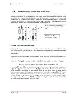 Instruction Manual FlexRax 4000
InstruTech, Inc. Page 66
3.6.1.4 Connections to and Operation of the AI/O-R Option –
There are either two or three D-subminiature connectors located on the panel of the AI/O-R Option. The 9-pin
connector (DE-9S) is used for the Analog Input / Output signals. The 15-pin connector (DE-15P) is used for the
normally open (N.O.), normally closed (N.C.) and common (COM) connections for either the four (4 each) relays
(contactors) on the AI/O-R option (AI4) card or if an AI8 option card is installed, a second DE-15P connector is
provided to connect to the four additional relays. See the AI/O-R Connector Pin Description tables below
for pin-out descriptions of the D-subminiature connectors on these option cards.
3.6.1.4.1 Connecting the Analog Input –
Voltage signals from pressure measurement transducers (external devices) may be connected to the Analog
Input connection on the AI/O-R Option card. There are choices available in the operating system of the FlexRax
for various transducer types that you may connect to this option and display the pressure measured by the
external device.
To select the type of device you wish to input the analog voltage signal from, perform the following key-entry
sequence:
Menu  Analog I/O  Analog Inputs  AI [n]  Device Type  You will see a Message:
{Scroll Up or Down to assign an external device type to Analog Input AI [n]}
Press the up  or down  arrow keys to scroll through the available device types. Until you select either the
up  or down  arrow key, you will not see the SAVE key in the display. This is a feature of the operating
system software that ensures that you want to either change or, if you do not change the choice, keep the
existing selection displayed at the top of the message box in the display. By pressing the CANCEL key the
operating system maintains the selection that was previously chosen. If you were to inadvertently select a
choice by pressing the up or down arrow key and you do not remember the selection that was originally
selected, you may simply press the CANCEL key and the operating system will return to the selection that
was used prior to entering the analog input setup screen.
DE-9S Connector for
connections to Analog I/0
DE-15P Connector for connections to
relays 1 – 4 and 5 – 8 (picture on left
side)
 