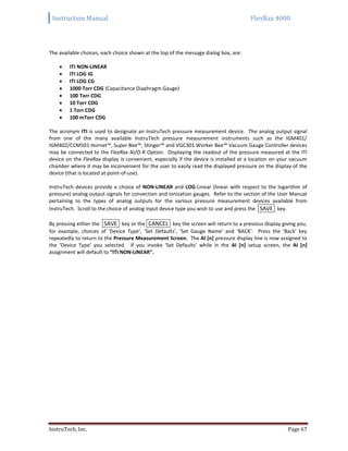 Instruction Manual FlexRax 4000
InstruTech, Inc. Page 67
The available choices, each choice shown at the top of the message dialog box, are:
 ITI NON-LINEAR
 ITI LOG IG
 ITI LOG CG
 1000 Torr CDG (Capacitance Diaphragm Gauge)
 100 Torr CDG
 10 Torr CDG
 1 Torr CDG
 100 mTorr CDG
The acronym ITI is used to designate an InstruTech pressure measurement device. The analog output signal
from one of the many available InstruTech pressure measurement instruments such as the IGM401/
IGM402/CCM501 Hornet™, Super Bee™, Stinger™ and VGC301 Worker Bee™ Vacuum Gauge Controller devices
may be connected to the FlexRax AI/O-R Option. Displaying the readout of the pressure measured at the ITI
device on the FlexRax display is convenient, especially if the device is installed at a location on your vacuum
chamber where it may be inconvenient for the user to easily read the displayed pressure on the display of the
device (that is located at point-of-use).
InstruTech devices provide a choice of NON-LINEAR and LOG-Linear (linear with respect to the logarithm of
pressure) analog output signals for convection and ionization gauges. Refer to the section of the User Manual
pertaining to the types of analog outputs for the various pressure measurement devices available from
InstruTech. Scroll to the choice of analog input device type you wish to use and press the SAVE key.
By pressing either the SAVE key or the CANCEL key the screen will return to a previous display giving you,
for example, choices of ‘Device Type’, ‘Set Defaults’, ‘Set Gauge Name’ and ‘BACK’. Press the ‘Back’ key
repeatedly to return to the Pressure Measurement Screen. The AI [n] pressure display line is now assigned to
the ‘Device Type’ you selected. If you invoke ‘Set Defaults’ while in the AI [n] setup screen, the AI [n]
assignment will default to “ITI NON-LINEAR”.
 
