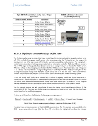 Instruction Manual FlexRax 4000
InstruTech, Inc. Page 70
9-pin (DE-9S) D-subminiature Analog Input / Output
Connections
DE-9S D-subminiature Connector
(on AI/O-R Option Card)
Connector Socket Number Description
1 Analog Output 1 Signal
2 Analog Output Signal Return
3 Analog Input Signal
4 Analog Input Signal Return
5 Analog Output 2 Signal
6 Analog Output 4 Signal
7 Analog Output 3 Signal
8
Analog Input Device Detect
(+10 Vdc, minimum) See
Detection Requirement above
9 Analog Output Signal Return
3.6.1.4.2 Digital Input Control of Ion Gauge ON/OFF State –
The FlexRax may be setup to use a digital input control signal to turn an assigned ion gauge transducer on or
off. This method of ion gauge on/off control relies on programming the FlexRax to turn the assigned IG
transducer on and off at a pressure defined by the user as measured by another device. For example, if a
control system is configured with a programmable logic or automation controller (PLC), the PLC may control a
TTL or CMOS logic level output that can be connected to an analog input port of the FlexRax AI/O-R option.
When the voltage on the analog input contact (pin 3 of the DE9S connector, shown above) is a high voltage, say
+5 to +10 Vdc, with respect to the analog input signal return contact (pin 4 of the DE9S connector), the IG that
is using the assigned analog input (AI[n]) for on/off control will be in the OFF state. If the control line is
asserted low (near zero volts, DC) the IG will be turned to the ON state by the FlexRax operating system.
To use the analog input (AI[n]) of an available AI/O-R option to digitally control the on/off state of an IG,
connect the PLC digital control line to the Analog Input Signal line (pin 3 of the AI/O-R DE9S connector) and the
PLC control signal return line (common) to the Analog Input Signal Return (pin 4 of the AI/O-R DE9S). Program
the selected FlexRax IG to be controlled by the PLC digital output to turn on/off using the AI[n] device.
For this example, assume you will control IGM [2] using the digital control signal (asserted low = IG ON)
connected to AI [4]. There are two FlexRax programming sequences to perform in order that the digital input
control signal can be used for this purpose.
First, set up AI [4]; perform the following FlexRax programming sequence:
Menu  Analog I/O  Analog Inputs  AI [4]  Device Type  You will see a Message:
{Scroll Up or Down to assign an external device type to an Analog Input AI [4]}
For digital input control, choose one of the AI [n] CDG device choices. For this example, we choose [100 mTorr
CDG] – as you press either the up  or the down  arrow keys, the highlighted box above the message
Pin 1
Pin 9
 