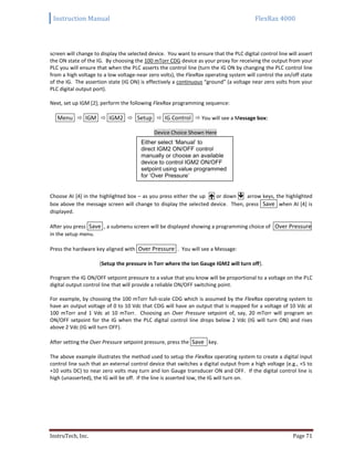 Instruction Manual FlexRax 4000
InstruTech, Inc. Page 71
screen will change to display the selected device. You want to ensure that the PLC digital control line will assert
the ON state of the IG. By choosing the 100 mTorr CDG device as your proxy for receiving the output from your
PLC you will ensure that when the PLC asserts the control line (turn the IG ON by changing the PLC control line
from a high voltage to a low voltage-near zero volts), the FlexRax operating system will control the on/off state
of the IG. The assertion state (IG ON) is effectively a continuous “ground” (a voltage near zero volts from your
PLC digital output port).
Next, set up IGM [2]; perform the following FlexRax programming sequence:
Menu  IGM  IGM2  Setup  IG Control  You will see a Message box:
Device Choice Shown Here
Choose AI [4] in the highlighted box – as you press either the up  or down  arrow keys, the highlighted
box above the message screen will change to display the selected device. Then, press Save when AI [4] is
displayed.
After you press Save , a submenu screen will be displayed showing a programming choice of Over Pressure
in the setup menu.
Press the hardware key aligned with Over Pressure . You will see a Message:
{Setup the pressure in Torr where the Ion Gauge IGM2 will turn off}.
Program the IG ON/OFF setpoint pressure to a value that you know will be proportional to a voltage on the PLC
digital output control line that will provide a reliable ON/OFF switching point.
For example, by choosing the 100 mTorr full-scale CDG which is assumed by the FlexRax operating system to
have an output voltage of 0 to 10 Vdc that CDG will have an output that is mapped for a voltage of 10 Vdc at
100 mTorr and 1 Vdc at 10 mTorr. Choosing an Over Pressure setpoint of, say, 20 mTorr will program an
ON/OFF setpoint for the IG when the PLC digital control line drops below 2 Vdc (IG will turn ON) and rises
above 2 Vdc (IG will turn OFF).
After setting the Over Pressure setpoint pressure, press the Save key.
The above example illustrates the method used to setup the FlexRax operating system to create a digital input
control line such that an external control device that switches a digital output from a high voltage (e.g., +5 to
+10 volts DC) to near zero volts may turn and Ion Gauge transducer ON and OFF. If the digital control line is
high (unasserted), the IG will be off. If the line is asserted low, the IG will turn on.
Either select ‘Manual’ to
direct IGM2 ON/OFF control
manually or choose an available
device to control IGM2 ON/OFF
setpoint using value programmed
for ‘Over Pressure’
 