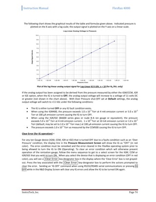 Instruction Manual FlexRax 4000
InstruTech, Inc. Page 74
The following chart shows the graphical results of the table and formulas given above. Indicated pressure is
plotted on the X-axis with a log scale; the output signal is plotted on the Y-axis on a linear scale.
Plot of the log-linear analog output signal for Log-Linear IG 0-10V, n = 10 (for N2 /Air, only)
If the analog output has been assigned to be derived from the pressure measured by either the IGM/CCM, IGR
or IGE option, when the IG is turned to OFF, the analog output voltage will increase to a voltage of 11 volts DC
or greater (not shown in the chart above). With Over Pressure shut-OFF set at Default settings, the analog
output voltage will switch to +11 Vdc under the following conditions:
 The IG is either turned OFF or any IG fault condition exists.
 When using the IGM400, the pressure exceeds 1.0 x 10
-3
Torr at 4 mA emission current or 5.0 x 10
-2
Torr at 100 μA emission current causing the IG to turn OFF.
 When using the IGR/IGE (BA600 series glass or nude B-A ion gauge or equivalent), the pressure
exceeds 5.0 x 10
-4
Torr at 4 mA emission current, 1 x 10
-4
Torr at 10 mA emission current or 1.0 x 10
-3
Torr (default; may be set to 1.0 x 10
-2
Torr max.) at 100 μA emission current causing the IG to turn OFF.
 The pressure exceeds 1.0 x 10
-2
Torr as measured by the CCM500 causing the IG to turn OFF.
Clear Error (for IG operation) –
For any Ion Gauge device (IGM, CCM, IGR or IGE) that is turned OFF due to a faults condition such as an ‘Over
Pressure’ condition, the display line in the Pressure Measurement Screen will show the IG as “OFF” (in red
color). The error condition must be remedied and the error cleared in the FlexRax operating system prior to
being allowed to turn the IG to ON (Operating). To clear an error condition which will otherwise prevent
operation of the ionization gauge, follow the menu sequence to get to a select screen for the IGM, CCM or
IGR/IGE that you wish to turn ON. When you select the device that is displaying an error condition (OFF in red
color), you will see a Clear Error key-designator box in the display where the ‘Clear Error’ box is not grayed-
out. Press the key associated with the Clear Error key-designator box to perform the actions prompted to
clear the error. Sending an ‘IG OFF’ command when using RS232/RS485 serial communications or pressing IG
OFF while in the R&D Display Screen will clear any IG errors and allow the IG to be turned ON again.
Log-Linear Analog Voltage to Pressure
0.0
1.0
2.0
3.0
4.0
5.0
6.0
7.0
8.0
9.0
10.0
1.0E-10 1.0E-09 1.0E-08 1.0E-07 1.0E-06 1.0E-05 1.0E-04 1.0E-03 1.0E-02 1.0E-01 1.0E+00
Pressure (Torr)
OutputSignal(Voltsdc)
 