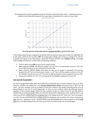 Instruction Manual FlexRax 4000
InstruTech, Inc. Page 76
The following chart shows the graphical results of the table and formulas given above. Indicated pressure is
plotted on the X-axis with a log scale; the output signal is plotted on the Y-axis on a linear scale.
Plot of the log-linear analog output signal for Log-Linear IG 0-10V, n = 11 (for N2 /Air, only)
If the analog output has been assigned to be derived from the pressure measured by either the IGM/CCM, IGR
or IGE option, when the IG is turned to OFF, the analog output voltage will increase to a voltage of 11 volts DC
or greater (not shown in the chart above). With Over Pressure shut-OFF set at Default settings, the analog
output voltage will switch to +11 Vdc under the following conditions:
 The IG is either turned OFF or any IG fault condition exists.
 When using the IGM400, the pressure exceeds 1.0 x 10
-3
Torr at 4 mA emission current or 5.0 x 10
-2
Torr at 100 μA emission current causing the IG to turn OFF.
 When using the IGR/IGE (BA600 series glass or nude B-A ion gauge or equivalent), the pressure
exceeds 5.0 x 10
-4
Torr at 4 mA emission current, 1 x 10
-4
Torr at 10 mA emission current or 1.0 x 10
-3
Torr (default; may be set to 1.0 x 10
-2
Torr max.) at 100 μA emission current causing the IG to turn OFF.
 The pressure exceeds 1.0 x 10
-2
Torr as measured by the CCM500 causing the IG to turn OFF.
Clear Error (for IG operation) –
For any Ion Gauge device (IGM, CCM, IGR or IGE) that is turned OFF due to a faults condition such as an ‘Over
Pressure’ condition, the display line in the Pressure Measurement Screen will show the IG as “OFF” (in red
color). The error condition must be remedied and the error cleared in the FlexRax operating system prior to
being allowed to turn the IG to ON (Operating). To clear an error condition which will otherwise prevent
operation of the ionization gauge, follow the menu sequence to get to a select screen for the IGM, CCM or
IGR/IGE that you wish to turn ON. When you select the device that is displaying an error condition (OFF in red
color), you will see a Clear Error key-designator box in the display where the ‘Clear Error’ box is not grayed-
out. Press the key associated with the Clear Error key-designator box to perform the actions prompted to
clear the error. Sending an ‘IG OFF’ command when using RS232/RS485 serial communications or pressing IG
OFF while in the R&D Display Screen will clear any IG errors and allow the IG to be turned ON again.
 