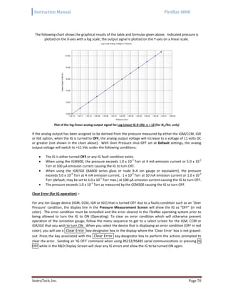 Instruction Manual FlexRax 4000
InstruTech, Inc. Page 78
The following chart shows the graphical results of the table and formulas given above. Indicated pressure is
plotted on the X-axis with a log scale; the output signal is plotted on the Y-axis on a linear scale.
Plot of the log-linear analog output signal for Log-Linear IG 0-10V, n = 12 (for N2 /Air, only)
If the analog output has been assigned to be derived from the pressure measured by either the IGM/CCM, IGR
or IGE option, when the IG is turned to OFF, the analog output voltage will increase to a voltage of 11 volts DC
or greater (not shown in the chart above). With Over Pressure shut-OFF set at Default settings, the analog
output voltage will switch to +11 Vdc under the following conditions:
 The IG is either turned OFF or any IG fault condition exists.
 When using the IGM400, the pressure exceeds 1.0 x 10
-3
Torr at 4 mA emission current or 5.0 x 10
-2
Torr at 100 μA emission current causing the IG to turn OFF.
 When using the IGR/IGE (BA600 series glass or nude B-A ion gauge or equivalent), the pressure
exceeds 5.0 x 10
-4
Torr at 4 mA emission current, 1 x 10
-4
Torr at 10 mA emission current or 1.0 x 10
-3
Torr (default; may be set to 1.0 x 10
-2
Torr max.) at 100 μA emission current causing the IG to turn OFF.
 The pressure exceeds 1.0 x 10
-2
Torr as measured by the CCM500 causing the IG to turn OFF.
Clear Error (for IG operation) –
For any Ion Gauge device (IGM, CCM, IGR or IGE) that is turned OFF due to a faults condition such as an ‘Over
Pressure’ condition, the display line in the Pressure Measurement Screen will show the IG as “OFF” (in red
color). The error condition must be remedied and the error cleared in the FlexRax operating system prior to
being allowed to turn the IG to ON (Operating). To clear an error condition which will otherwise prevent
operation of the ionization gauge, follow the menu sequence to get to a select screen for the IGM, CCM or
IGR/IGE that you wish to turn ON. When you select the device that is displaying an error condition (OFF in red
color), you will see a Clear Error key-designator box in the display where the ‘Clear Error’ box is not grayed-
out. Press the key associated with the Clear Error key-designator box to perform the actions prompted to
clear the error. Sending an ‘IG OFF’ command when using RS232/RS485 serial communications or pressing IG
OFF while in the R&D Display Screen will clear any IG errors and allow the IG to be turned ON again.
 
