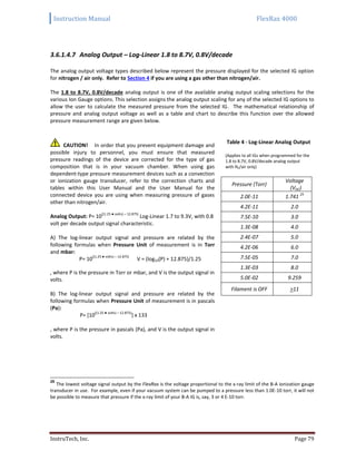 Instruction Manual FlexRax 4000
InstruTech, Inc. Page 79
3.6.1.4.7 Analog Output – Log-Linear 1.8 to 8.7V, 0.8V/decade
The analog output voltage types described below represent the pressure displayed for the selected IG option
for nitrogen / air only. Refer to Section 4 if you are using a gas other than nitrogen/air.
The 1.8 to 8.7V, 0.8V/decade analog output is one of the available analog output scaling selections for the
various Ion Gauge options. This selection assigns the analog output scaling for any of the selected IG options to
allow the user to calculate the measured pressure from the selected IG. The mathematical relationship of
pressure and analog output voltage as well as a table and chart to describe this function over the allowed
pressure measurement range are given below.
CAUTION! In order that you prevent equipment damage and
possible injury to personnel, you must ensure that measured
pressure readings of the device are corrected for the type of gas
composition that is in your vacuum chamber. When using gas
dependent-type pressure measurement devices such as a convection
or ionization gauge transducer, refer to the correction charts and
tables within this User Manual and the User Manual for the
connected device you are using when measuring pressure of gases
other than nitrogen/air.
Analog Output: P= 10
((1.25 ● volts) – 12.875)
Log-Linear 1.7 to 9.3V, with 0.8
volt per decade output signal characteristic.
A) The log-linear output signal and pressure are related by the
following formulas when Pressure Unit of measurement is in Torr
and mbar:
P= 10
((1.25 ● volts) – 12.875)
V = (log10(P) + 12.875)/1.25
, where P is the pressure in Torr or mbar, and V is the output signal in
volts.
B) The log-linear output signal and pressure are related by the
following formulas when Pressure Unit of measurement is in pascals
(Pa):
P= [10
((1.25 ● volts) – 12.875)
] x 133
, where P is the pressure in pascals (Pa), and V is the output signal in
volts.
Table 4 - Log-Linear Analog Output
(Applies to all IGs when programmed for the
1.8 to 8.7V, 0.8V/decade analog output
with N2/air only)
Pressure (Torr)
Voltage
(VDC)
2.0E-11 1.741
25
4.2E-11 2.0
7.5E-10 3.0
1.3E-08 4.0
2.4E-07 5.0
4.2E-06 6.0
7.5E-05 7.0
1.3E-03 8.0
5.0E-02 9.259
Filament is OFF >11
25
The lowest voltage signal output by the FlexRax is the voltage proportional to the x-ray limit of the B-A ionization gauge
transducer in use. For example, even if your vacuum system can be pumped to a pressure less than 1.0E-10 torr, it will not
be possible to measure that pressure if the x-ray limit of your B-A IG is, say, 3 or 4 E-10 torr.
 