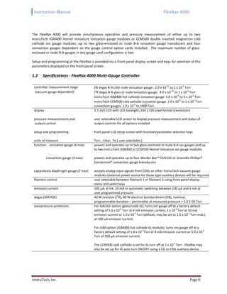 Instruction Manual FlexRax 4000
InstruTech, Inc. Page 8
The FlexRax 4000 will provide simultaneous operation and pressure measurement of either up to two
InstruTech IGM400 Hornet miniature ionization gauge modules or CCM500 double inverted magnetron cold
cathode ion gauge modules, up to two glass-enclosed or nude B-A ionization gauge transducers and four
convection gauges dependent on the gauge control option cards installed. The maximum number of glass-
enclosed or nude B-A gauges in any gauge card configuration is two.
Setup and programming of the FlexRax is provided via a front panel display screen and keys for selection of the
parameters displayed on the front panel screen.
Specifications - FlexRax 4000 Multi-Gauge Controller1.2
controller measurement range
(vacuum gauge dependent)
EB degas B-A UHV nude ionization gauge: 2.0 x 10-11
to 1 x 10-3
Torr
I2
R degas B-A glass or nude ionization gauge: 4.0 x 10-10
to 1 x 10-3
Torr
InstruTech IGM400 hot cathode ionization gauge: 1.0 x 10-9
to 5 x 10-2
Torr
InstruTech CCM500 cold cathode ionization gauge: 1.0 x 10-8
to 1 x 10-2
Torr
convection gauges: 1.0 x 10-4
to 1000 Torr
display - 3.7 inch LCD with LED backlight; 240 x 320 pixel format (resolution)
pressure measurements and
output control
user selectable LCD screen to display pressure measurement and status of
output controls for all options installed
setup and programming front panel LCD setup screen with function/parameter selection keys
units of measure Torr, mbar, Pa ( user selectable )
function: ionization gauge (4 max) powers and operates up to two glass-enclosed or nude B-A ion gauges and up
to two InstruTech IGM400 or CCM500 Hornet miniature ion gauge modules
convection gauge (4 max) powers and operates up to four Worker Bee™ CVG101 or Granville-Phillips®
Convectron®convection gauge transducers
capacitance diaphragm gauge (2 max) accepts analog input signals from CDGs or other InstruTech vacuum gauge
modules (external power source for these type auxiliary devices will be required)
filament control user selectable between filament 1 or filament 2 using front panel display
menu and select keys
emission current 100 μA, 4 mA, 10 mA or automatic switching between 100 μA and 4 mA at
user programmed pressure
degas (IGR/IGE) 40 W resistive (I2
R); 40 W electron bombardment (EB), nominal;
programmable duration – permissible at measured pressure < 5.0 E-05 Torr
overpressure protection For IGR/IGE option (glass/nude IG), turns ion gauge off at a factory default
setting of 5.0 x 10-4
Torr at 4 mA emission current, 1 x 10-4
Torr at 10 mA
emission current or 1.0 x 10-3
Torr (default; may be set to 1.0 x 10-2
Torr max.)
at 100 μA emission current.
For IGM option (IGM400 hot cathode IG module), turns ion gauge off at a
factory default setting of 1.0 x 10-3
Torr at 4 mA emission current or 5.0 x 10-2
Torr at 100 μA emission current.
The CCM500 cold cathode is set for IG turn off at 1 x 10-2
Torr. FlexRax may
also be set up for IG auto turn ON/OFF using a CG or CDG auxiliary device.
 