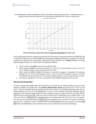 Instruction Manual FlexRax 4000
InstruTech, Inc. Page 80
The following chart shows the graphical results of the table and formulas given above. Indicated pressure is
plotted on the X-axis with a log scale; the output signal is plotted on the Y-axis on a linear scale.
Plot of the log-linear analog output signal for 1.8 to 8.7V, 0.8V/decade (for N2 /Air, only)
If the analog output has been assigned to be derived from the pressure measured by either the IGM/CCM, IGR
or IGE option, when the IG is turned to OFF, the analog output voltage will increase to a voltage of 11 volts DC
or greater (not shown in the chart above). With Over Pressure shut-OFF set at Default settings, the analog
output voltage will switch to +11 Vdc under the following conditions:
 The IG is either turned OFF or any IG fault condition exists.
 When using the IGM400, the pressure exceeds 1.0 x 10
-3
Torr at 4 mA emission current or 5.0 x 10
-2
Torr at 100 μA emission current causing the IG to turn OFF.
 When using the IGR/IGE (BA600 series glass or nude B-A ion gauge or equivalent), the pressure
exceeds 5.0 x 10
-4
Torr at 4 mA emission current, 1 x 10
-4
Torr at 10 mA emission current or 1.0 x 10
-3
Torr (default; may be set to 1.0 x 10
-2
Torr max.) at 100 μA emission current causing the IG to turn OFF.
 The pressure exceeds 1.0 x 10
-2
Torr as measured by the CCM500 causing the IG to turn OFF.
Clear Error (for IG operation) –
For any Ion Gauge device (IGM, CCM, IGR or IGE) that is turned OFF due to a faults condition such as an ‘Over
Pressure’ condition, the display line in the Pressure Measurement Screen will show the IG as “OFF” (in red
color). The error condition must be remedied and the error cleared in the FlexRax operating system prior to
being allowed to turn the IG to ON (Operating). To clear an error condition which will otherwise prevent
operation of the ionization gauge, follow the menu sequence to get to a select screen for the IGM, CCM or
IGR/IGE that you wish to turn ON. When you select the device that is displaying an error condition (OFF in red
color), you will see a Clear Error key-designator box in the display where the ‘Clear Error’ box is not grayed-
out. Press the key associated with the Clear Error key-designator box to perform the actions prompted to
clear the error. Sending an ‘IG OFF’ command when using RS232/RS485 serial communications or pressing IG
OFF while in the R&D Display Screen will clear any IG errors and allow the IG to be turned ON again.
 