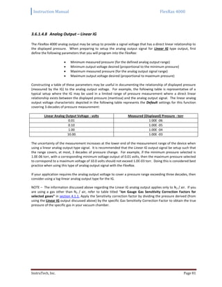 Instruction Manual FlexRax 4000
InstruTech, Inc. Page 81
3.6.1.4.8 Analog Output – Linear IG
The FlexRax 4000 analog output may be setup to provide a signal voltage that has a direct linear relationship to
the displayed pressure. When preparing to setup the analog output signal for Linear IG type output, first
define the following parameters that you will program into the FlexRax:
 Minimum measured pressure (for the defined analog output range)
 Minimum output voltage desired (proportional to the minimum pressure)
 Maximum measured pressure (for the analog output signal range)
 Maximum output voltage desired (proportional to maximum pressure)
Constructing a table of these parameters may be useful in documenting the relationship of displayed pressure
(measured by the IG) to the analog output voltage. For example, the following table is representative of a
typical setup where the IG may be used in a limited range of pressure measurement where a direct linear
relationship exists between the displayed pressure (mantissa) and the analog output signal. The linear analog
output voltage characteristic depicted in the following table represents the Default settings for this function
covering 3-decades of pressure measurement:
Linear Analog Output Voltage - volts Measured (Displayed) Pressure - torr
0.01 1.00E -06
0.10 1.00E -05
1.00 1.00E -04
10.00 1.00E -03
The uncertainty of the measurement increases at the lower end of the measurement range of the device when
using a linear analog output type signal. It is recommended that the Linear IG output signal be setup such that
the range covers, at most, 3 decades of pressure change. For example, if the minimum pressure selected is
1.0E-06 torr, with a corresponding minimum voltage output of 0.01 volts, then the maximum pressure selected
to correspond to a maximum voltage of 10.0 volts should not exceed 1.0E-03 torr. Doing this is considered best
practice when using this type of analog output signal with the FlexRax.
If your application requires the analog output voltage to cover a pressure range exceeding three decades, then
consider using a log-linear analog output type for the IG.
NOTE – The information discussed above regarding the Linear IG analog output applies only to N2 / air. If you
are using a gas other than N2 / air, refer to table titled “Ion Gauge Gas Sensitivity Correction Factors for
selected gases” in section 4.1.1. Apply the Sensitivity correction factor by dividing the pressure derived (from
using the Linear IG output discussed above) by the specific Gas Sensitivity Correction Factor to obtain the true
pressure of the specific gas in your vacuum chamber.
 
