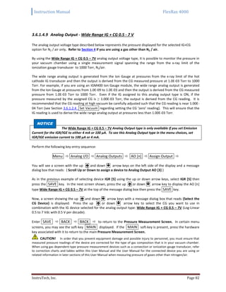 Instruction Manual FlexRax 4000
InstruTech, Inc. Page 82
3.6.1.4.9 Analog Output - Wide Range IG + CG 0.5 - 7 V
The analog output voltage type described below represents the pressure displayed for the selected IG+CG
option for N2 / air only. Refer to Section 4 if you are using a gas other than N2 / air.
By using the Wide Range IG + CG 0.5 – 7V analog output voltage type, it is possible to monitor the pressure in
your vacuum chamber using a single measurement signal spanning the range from the x-ray limit of the
ionization gauge transducer to 1000 Torr, N2/air.
The wide range analog output is generated from the Ion Gauge at pressures from the x-ray limit of the hot
cathode IG transducer and then the output is derived from the CG measured pressure at 1.0E-03 Torr to 1000
Torr. For example, if you are using an IGM400 Ion Gauge module, the wide range analog output is generated
from the Ion Gauge at pressures from 1.0E-09 to 1.0E-03 and then the output is derived from the CG measured
pressure from 1.0E-03 Torr to 1000 Torr. Even if the IG assigned to this analog output type is ON, if the
pressure measured by the assigned CG is ≥ 1.00E-03 Torr, the output is derived from the CG reading. It is
recommended that the CG reading at high vacuum be carefully adjusted such that the CG reading is near 1.00E-
04 Torr (see Section 3.6.1.2.4 Set Vacuum regarding setting the CG ‘zero’ reading). This will ensure that the
IG reading is used to derive the wide range analog output at pressures less than 1.00E-03 Torr.
NOTNOTI
The Wide Range IG + CG 0.5 – 7V Analog Output type is only available if you set Emission
Current for the IGR/IGE to either 4 mA or 100 μA. To see this Analog Output type in the menu choices, set
IGR/IGE emission current to 100 μA or 4 mA.
Perform the following key-entry sequence:
Menu  Analog I/O  Analog Outputs  AO [n]  Assign Output 
You will see a screen with the up  and down  arrow keys on the left side of the display and a message
dialog box that reads: { Scroll Up or Down to assign a device to Analog Output AO [3] }
As in the previous example of selecting device IGR [5] using the up or down arrow keys, select IGR [5] then
press the SAVE key. In the next screen shown, press the up  or down  arrow key to display the AO [n]
type Wide Range IG + CG 0.5 – 7V at the top of the message dialog box then press the SAVE key.
Now, a screen showing the up  and down  arrow keys with a message dialog box that reads {Select the
CG Device} is displayed. Press the up  or down  arrow key to select the CG you want to use in
combination with the IG device selected for the analog output type: Wide Range IG + CG 0.5 – 7V (Log-Linear
0.5 to 7 Vdc with 0.5 V per decade).
Enter SAVE  BACK  BACK  to return to the Pressure Measurement Screen. In certain menu
screens, you may see the soft-key MAIN displayed. If the MAIN soft-key is present, press the hardware
key associated with it to return to the main Pressure Measurement Screen.
CAUTION! In order that you prevent equipment damage and possible injury to personnel, you must ensure that
measured pressure readings of the device are corrected for the type of gas composition that is in your vacuum chamber.
When using gas dependent-type pressure measurement devices such as a convection or ionization gauge transducer, refer
to correction charts and tables within this User Manual and the User Manual for the connected device you are using or
related information in later sections of this User Manual when measuring pressure of gases other than nitrogen/air.
NOTICE
 