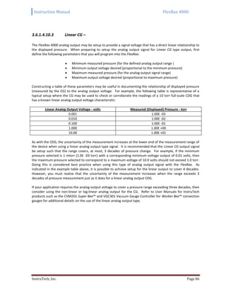 Instruction Manual FlexRax 4000
InstruTech, Inc. Page 86
3.6.1.4.10.3 Linear CG –
The FlexRax 4000 analog output may be setup to provide a signal voltage that has a direct linear relationship to
the displayed pressure. When preparing to setup the analog output signal for Linear CG type output, first
define the following parameters that you will program into the FlexRax:
 Minimum measured pressure (for the defined analog output range )
 Minimum output voltage desired (proportional to the minimum pressure)
 Maximum measured pressure (for the analog output signal range)
 Maximum output voltage desired (proportional to maximum pressure)
Constructing a table of these parameters may be useful in documenting the relationship of displayed pressure
(measured by the CG) to the analog output voltage. For example, the following table is representative of a
typical setup where the CG may be used to check or corroborate the readings of a 10 torr full-scale CDG that
has a known linear analog output voltage characteristic:
Linear Analog Output Voltage - volts Measured (Displayed) Pressure - torr
0.001 1.00E -03
0.010 1.00E -02
0.100 1.00E -01
1.000 1.00E +00
10.00 1.00E +01
As with the CDG, the uncertainty of the measurement increases at the lower end of the measurement range of
the device when using a linear analog output type signal. It is recommended that the Linear CG output signal
be setup such that the range covers, at most, 3 decades of pressure change. For example, if the minimum
pressure selected is 1 mtorr (1.0E -03 torr) with a corresponding minimum voltage output of 0.01 volts, then
the maximum pressure selected to correspond to a maximum voltage of 10.0 volts should not exceed 1.0 torr.
Doing this is considered best practice when using this type of analog output signal with the FlexRax. As
indicated in the example table above, it is possible to achieve setup for the linear output to cover 4 decades.
However, you must realize that the uncertainty of the measurement increases when the range exceeds 3
decades of pressure measurement just as it does for a linear analog output CDG.
If your application requires the analog output voltage to cover a pressure range exceeding three decades, then
consider using the non-linear or log-linear analog output for the CG. Refer to User Manuals for InstruTech
products such as the CVM201 Super Bee™ and VGC301 Vacuum Gauge Controller for Worker Bee™ convection
gauges for additional details on the use of the linear analog output type.
 