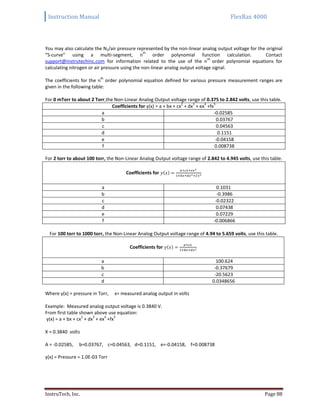 Instruction Manual FlexRax 4000
InstruTech, Inc. Page 88
You may also calculate the N2/air pressure represented by the non-linear analog output voltage for the original
“S-curve” using a multi-segment, n
th
order polynomial function calculation. Contact
support@instrutechinc.com for information related to the use of the n
th
order polynomial equations for
calculating nitrogen or air pressure using the non-linear analog output voltage signal.
The coefficients for the n
th
order polynomial equation defined for various pressure measurement ranges are
given in the following table:
For 0 mTorr to about 2 Torr,the Non-Linear Analog Output voltage range of 0.375 to 2.842 volts, use this table.
Coefficients for y(x) = a + bx + cx
2
+ dx
3
+ ex
4
+fx
5
a -0.02585
b 0.03767
c 0.04563
d 0.1151
e -0.04158
f 0.008738
For 2 torr to about 100 torr, the Non-Linear Analog Output voltage range of 2.842 to 4.945 volts, use this table.
Coefficients for ( )
a 0.1031
b -0.3986
c -0.02322
d 0.07438
e 0.07229
f -0.006866
For 100 torr to 1000 torr, the Non-Linear Analog Output voltage range of 4.94 to 5.659 volts, use this table.
Coefficients for ( )
a 100.624
b -0.37679
c -20.5623
d 0.0348656
Where y(x) = pressure in Torr, x= measured analog output in volts
Example: Measured analog output voltage is 0.3840 V.
From first table shown above use equation:
y(x) = a + bx + cx
2
+ dx
3
+ ex
4
+fx
5
X = 0.3840 volts
A = -0.02585, b=0.03767, c=0.04563, d=0.1151, e=-0.04158, f=0.008738
y(x) = Pressure = 1.0E-03 Torr
 