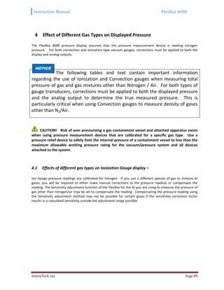 Instruction Manual FlexRax 4000
InstruTech, Inc. Page 89
4 Effect of Different Gas Types on Displayed Pressure
The FlexRax 4000 pressure display assumes that the pressure measurement device is reading nitrogen
pressure. For both convection and ionization type vacuum gauges, corrections must be applied to both the
display and analog outputs.
The following tables and text contain important information
regarding the use of Ionization and Convection gauges when measuring total
pressure of gas and gas mixtures other than Nitrogen / Air. For both types of
gauge transducers, corrections must be applied to both the displayed pressure
and the analog output to determine the true measured pressure. This is
particularly critical when using Convection gauges to measure density of gases
other than N2/Air.
CAUTION! Risk of over pressurizing a gas containment vessel and attached apparatus exists
when using pressure measurement devices that are calibrated for a specific gas type. Use a
pressure relief device to safely limit the internal pressure of a containment vessel to less than the
maximum allowable working pressure rating for the vacuum/pressure system and all devices
attached to the system.
Effects of different gas types on Ionization Gauge display –4.1
Ion Gauge pressure readings are calibrated for nitrogen. If you use a different species of gas or mixture of
gases, you will be required to either make manual corrections to the pressure readout or compensate the
reading. The Sensitivity adjustment function of the FlexRax for the IG you are using to measure the pressure of
gas other than nitrogen/air may be set to compensate the reading. Compensating the pressure reading using
the Sensitivity adjustment method may not be possible for certain gases if the sensitivity correction factor
results in a calculated sensitivity outside the adjustment range possible.
NOTICE
 