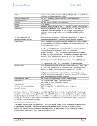 Instruction Manual FlexRax 4000
InstruTech, Inc. Page 9
status emission current, Relay, Filament and Degas ON/OFF status are available for
viewing at the front panel display screen
operating temperature 0 to +40 o
C (FlexRax) - see User Manual for connected devices
storage temperature - 40 to +70 o
C
humidity 0 to 95% relative humidity, non-condensing
weight 14 lb. (6.4 kg)
altitude operating; 8,200 ft. (2,500 m) max storage; 41,000 ft. (12,500 m) max
analog input
(or use, alternatively, for
remote IG filament turn on)
accepts up to two analog inputs from 100 mTorr, 1, 10, 100, 1000 Torr F.S.
capacitance diaphragm gauges (0-10 Vdc) or analog inputs from other
InstruTech vacuum gauge modules series CVM201, CVM211, IGM401,
CCM501.
alternatively, the analog input can be used as a digital input for remote IG
sensor turn on by applying a continuous ground (zero volt potential)
analog output Up to 8 analog outputs may be configured. Analog outputs can be assigned
to the ion gauges (IG) and convection gauges (CG) or combination of IG + CG
for full range measurements.
IG only: Log linear 0 to 10 Vdc, 1 V/decade with various scaling selections
compatible with Granville-Phillips® Series 307, 350 and 358
IG only: Log linear 1.7 V to 9.3 Vdc (nominal 1.8 to 8.7 Vdc) 0.8 V/decade
IG Linear 0 to 10 Vdc (useable over 3 full decades). Compatible with various
Granville-Phillips® VGC controller options for Series 307, 350 and 358
Wide Range (combination) IG + CG : Log linear 0.5 V to 7 V, 0.5 V/decade
CG : Log linear 0 to 7 V or 1 to 8 V, 1 V/decade; Linear & Non-Linear
setpoint relays up to 16 user programmable single-pole, double-throw (SPDT), rated 30 Vdc
at 1 A; 125 Vac, 0.5 A resistive, or ac non-inductive; 4 or 8 setpoint relays
available per AI/O-R option card (maximum, 2 each AI/O-R cards)
Multiple relays assignable to one gauge channel or one relay per gauge
channel. Relays are set to energize on decreasing pressure, de-energize on
rising pressure with programmable hysteresis.
input power (AC Mains)3
100-240 Vac, 50/60 Hz nominal; universal power, 600 VA
CE compliance EMC Directive 2004/108/EC, EN61326-1, EN55011
Low Voltage Directive 2006/95/EC, EN61010-1
environmental RoHS compliant
AC Mains (source power) Fuses 8.0 A, Time Lag, 250 Vac, IEC/UL/CSA certified component
Ingress Protection IP30
Use the chart shown on the next page to create Catalog (Part) Numbers for the complete FlexRax Multi-Gauge
controller. Some of the above specifications are applicable only when the configuration of your FlexRax
includes the Option Card(s) listed and you connect the compatible vacuum pressure measurement transducer
(sensor). See user manuals for specifications and additional information not included here for the devices that
you intend to use with the FlexRax 4000.
3
The FlexRax 4000 controller is provided with a NRTL approved AC power cordset suitable for use with nominal
AC Mains power of 115 Vac. The controller may be powered by AC Mains from 100 to 240 Vac, nominal,
provided that the user provides and uses an agency approved AC Mains power cordset suitable for use with
local installation requirements at the geographic location of use.
 