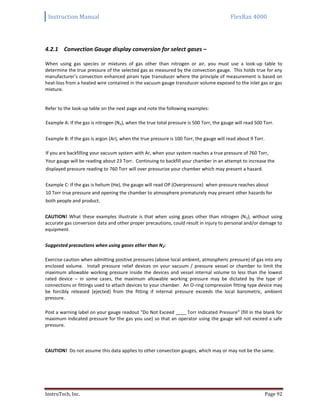 Instruction Manual FlexRax 4000
InstruTech, Inc. Page 92
4.2.1 Convection Gauge display conversion for select gases –
When using gas species or mixtures of gas other than nitrogen or air, you must use a look-up table to
determine the true pressure of the selected gas as measured by the convection gauge. This holds true for any
manufacturer’s convection enhanced pirani type transducer where the principle of measurement is based on
heat-loss from a heated wire contained in the vacuum gauge transducer volume exposed to the inlet gas or gas
mixture.
Refer to the look-up table on the next page and note the following examples:
Example A: If the gas is nitrogen (N2), when the true total pressure is 500 Torr, the gauge will read 500 Torr.
Example B: If the gas is argon (Ar), when the true pressure is 100 Torr, the gauge will read about 9 Torr.
If you are backfilling your vacuum system with Ar, when your system reaches a true pressure of 760 Torr,
Your gauge will be reading about 23 Torr. Continuing to backfill your chamber in an attempt to increase the
displayed pressure reading to 760 Torr will over pressurize your chamber which may present a hazard.
Example C: If the gas is helium (He), the gauge will read OP (Overpressure) when pressure reaches about
10 Torr true pressure and opening the chamber to atmosphere prematurely may present other hazards for
both people and product.
CAUTION! What these examples illustrate is that when using gases other than nitrogen (N2), without using
accurate gas conversion data and other proper precautions, could result in injury to personal and/or damage to
equipment.
Suggested precautions when using gases other than N2:
Exercise caution when admitting positive pressures (above local ambient, atmospheric pressure) of gas into any
enclosed volume. Install pressure relief devices on your vacuum / pressure vessel or chamber to limit the
maximum allowable working pressure inside the devices and vessel internal volume to less than the lowest
rated device – in some cases, the maximum allowable working pressure may be dictated by the type of
connections or fittings used to attach devices to your chamber. An O-ring compression fitting type device may
be forcibly released (ejected) from the fitting if internal pressure exceeds the local barometric, ambient
pressure.
Post a warning label on your gauge readout "Do Not Exceed ____ Torr Indicated Pressure" (fill in the blank for
maximum indicated pressure for the gas you use) so that an operator using the gauge will not exceed a safe
pressure.
CAUTION! Do not assume this data applies to other convection gauges, which may or may not be the same.
 