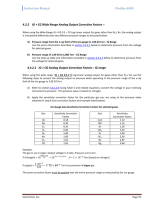 Instruction Manual FlexRax 4000
InstruTech, Inc. Page 95
4.3.2 IG + CG Wide Range Analog Output Correction Factors –
When using the Wide Range IG + CG 0.5 – 7V Log-Linear output for gases other than N2 / Air, the analog output
is interpreted differently over two different pressure ranges as discussed below:
A) Pressure range from the x-ray limit of the Ion gauge to 1.0E-03 Torr - IG Range
Use the same information described in section 4.3.2.1 below to determine pressure from the voltage
for selected gases.
B) Pressure range of 1.0E-03 to 1,000 Torr - CG Range
Use the look-up table and information provided in section 4.3.2.2 below to determine pressure from
the voltage for selected gases.
4.3.2.1 IG + CG Analog Output Correction Factors - IG range
When using the wide range IG + CG 0.5-7 V Log-Linear analog output for gases other than N2 / Air use the
following steps to convert the analog output to pressure when operating in the pressure range of the x-ray
limit of the Ion gauge to 1.0E-03 Torr.
A) Refer to section 3.6.1.4.9 Using Table 5 and related equations; convert the voltage in your receiving
instrument to pressure. This pressure value is based on nitrogen.
B) Apply the sensitivity correction factor for the particular gas you are using to the pressure value
obtained in step A (Use correction factors and example listed below).
Ion Gauge Gas Sensitivity Correction Factors for selected gases
Gas Sensitivity Correction
Factor
Gas Sensitivity
Correction Factor
He 0.18 H2O 1.12
Ne 0.30 NO 1.16
D2 0.35 Ar 1.29
H2 0.46 CO2 1.42
N2 1.00 Kr 1.94
Air 1.00 SF6 2.50
O2 1.01 Xe 2.87
CO 1.05 Hg 3.64
Example:
The gas in use is argon. Output voltage is 3 volts. Pressure unit is torr.
P (nitrogen) = = 10
(3.0 – 5.5) / (0.5)
, P = Torr (based on nitrogen)
P (argon) = = Torr true pressure of argon gas
The same correction factor must be applied over the entire pressure range as measured by the ion gauge.
 