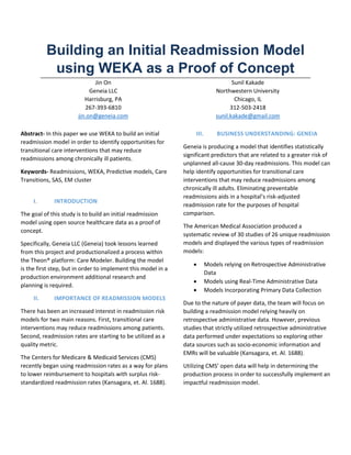 Building an Initial Readmission Model
using WEKA as a Proof of Concept
Jin On
Geneia LLC
Harrisburg, PA
267-393-6810
jin.on@geneia.com
Sunil Kakade
Northwestern University
Chicago, IL
312-503-2418
sunil.kakade@gmail.com
Abstract- In this paper we use WEKA to build an initial
readmission model in order to identify opportunities for
transitional care interventions that may reduce
readmissions among chronically ill patients.
Keywords- Readmissions, WEKA, Predictive models, Care
Transitions, SAS, EM cluster
I. INTRODUCTION
The goal of this study is to build an initial readmission
model using open source healthcare data as a proof of
concept.
Specifically, Geneia LLC (Geneia) took lessons learned
from this project and productionalized a process within
the Theon® platform: Care Modeler. Building the model
is the first step, but in order to implement this model in a
production environment additional research and
planning is required.
II. IMPORTANCE OF READMISSION MODELS
There has been an increased interest in readmission risk
models for two main reasons. First, transitional care
interventions may reduce readmissions among patients.
Second, readmission rates are starting to be utilized as a
quality metric.
The Centers for Medicare & Medicaid Services (CMS)
recently began using readmission rates as a way for plans
to lower reimbursement to hospitals with surplus risk-
standardized readmission rates (Kansagara, et. Al. 1688).
III. BUSINESS UNDERSTANDING: GENEIA
Geneia is producing a model that identifies statistically
significant predictors that are related to a greater risk of
unplanned all-cause 30-day readmissions. This model can
help identify opportunities for transitional care
interventions that may reduce readmissions among
chronically ill adults. Eliminating preventable
readmissions aids in a hospital’s risk-adjusted
readmission rate for the purposes of hospital
comparison.
The American Medical Association produced a
systematic review of 30 studies of 26 unique readmission
models and displayed the various types of readmission
models:
 Models relying on Retrospective Administrative
Data
 Models using Real-Time Administrative Data
 Models Incorporating Primary Data Collection
Due to the nature of payer data, the team will focus on
building a readmission model relying heavily on
retrospective administrative data. However, previous
studies that strictly utilized retrospective administrative
data performed under expectations so exploring other
data sources such as socio-economic information and
EMRs will be valuable (Kansagara, et. Al. 1688).
Utilizing CMS’ open data will help in determining the
production process in order to successfully implement an
impactful readmission model.
 