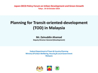 Japan-OECD Policy Forum on Urban Development and Green Growth
Tokyo . 14-16 October 2014
Planning for Transit-oriented-development
(TOD) in Malaysia
Mr. Zainuddin Ahamad
Deputy Director-General (Development)
Federal Department of Town & Country Planning
Ministry Of Urban Wellbeing, Housing & Local Government
Malaysia
 