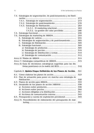 10 El Plan de Marketing en la Práctica
7.4. Estrategias de segmentación, de posicionamiento y de fideli-
zación .................................................................................
7.4.1. Estrategia de segmentación......................................
7.4.2. Estrategia de posicionamiento..................................
7.4.3. Estrategia de fidelización..........................................
7.4.3.1. El marketing relacional...............................
7.4.3.2. La gestión del valor percibido ....................
7.5. Estrategia funcional.............................................................
7.6. Estrategias de marketing de ARDOA.....................................
A. Estrategia de cartera.......................................................
B. Estrategias de segmentación y de posicionamiento .........
C. Estrategia de fidelización ................................................
D. Estrategia funcional ........................................................
a) Estrategia de productos .............................................
b) Estrategia de precios..................................................
c) Estrategia de distribución y ventas .............................
d) Estrategia de comunicación .......................................
ANEXO 6: Misión de ARDOA ..........................................................
ANEXO 7: Estrategias competitivas de ARDOA................................
ANEXO 8: Guía de decisiones estratégicas sugeridas para las dis-
tintas posiciones en la matriz del BCG ...........................
Capítulo 8. Quinta Etapa: Definición de los Planes de Acción .
8.1. Cómo elaborar los planes de acción....................................
8.2. Plan de actuación para poner en marcha una estrategia de
fidelización..........................................................................
8.3. Planes de acción para ARDOA..............................................
8.4. Desarrollo de los planes de acción (ARDOA) ........................
a) Acciones sobre productos...............................................
b) Acciones sobre precios...................................................
c) Acciones dirigidas a la distribución .................................
d) Acciones de comunicación externa.................................
8.5. Presupuesto y cuenta de explotación previsional .................
ANEXO 9: Procedimiento de elaboración del presupuesto de mar-
keting...........................................................................
273
273
278
283
283
286
290
293
294
305
309
309
309
310
310
312
314
315
318
321
323
328
333
338
338
340
341
345
349
351
 