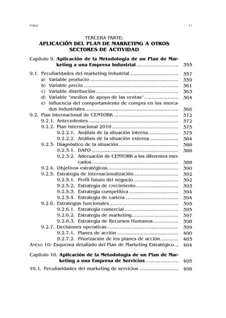 11
Índice
TERCERA PARTE:
APLICACIÓN DEL PLAN DE MARKETING A OTROS
SECTORES DE ACTIVIDAD
Capítulo 9. Aplicación de la Metodología de un Plan de Mar-
keting a una Empresa Industrial ............................
9.1. Peculiaridades del marketing industrial ................................
a) Variable producto ...........................................................
b) Variable precio ...............................................................
c) Variable distribución.......................................................
d) Variable “medios de apoyo de las ventas”.......................
e) Influencia del comportamiento de compra en los merca-
dos industriales ..............................................................
9.2. Plan internacional de CENTORK ...........................................
9.2.1. Antecedentes ............................................................
9.2.2. Plan internacional 2010 ............................................
9.2.2.1. Análisis de la situación interna ....................
9.2.2.2. Análisis de la situación externa ...................
9.2.3. Diagnóstico de la situación........................................
9.2.3.1. DAFO ..........................................................
9.2.3.2. Adecuación de CENTORK a los diferentes mer-
cados..........................................................
9.2.4. Objetivos estratégicos ...............................................
9.2.5. Estrategia de internacionalización..............................
9.2.5.1. Perfil futuro del negocio ..............................
9.2.5.2. Estrategia de crecimiento ............................
9.2.5.3. Estrategia competitiva .................................
9.2.5.4. Estrategia de cartera ...................................
9.2.6. Estrategias funcionales..............................................
9.2.6.1. Estrategia comercial ....................................
9.2.6.2. Estrategia de marketing...............................
9.2.6.3. Estrategia de Recursos Humanos.................
9.2.7. Decisiones operativas................................................
9.2.7.1. Planes de acción .........................................
9.2.7.2. Priorización de los planes de acción............
ANEXO 10: Esquema detallado del Plan de Marketing Estratégico...
Capítulo 10. Aplicación de la Metodología de un Plan de Mar-
keting a una Empresa de Servicios ......................
10.1. Peculiaridades del marketing de servicios ..........................
355
357
359
361
363
364
366
372
372
375
375
384
388
388
388
390
392
392
393
394
394
395
395
397
398
399
400
403
404
405
408
 
