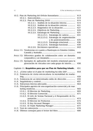 12 El Plan de Marketing en la Práctica
10.2. Plan de Marketing del Orfeón Donostiarra ..........................
10.2.1. Antecedentes........................................................
10.2.2. Plan de Marketing 2010 ........................................
10.2.2.1. Análisis de la situación interna..............
10.2.2.2. Análisis de la situación externa ............
10.2.2.3. Diagnóstico de la situación....................
10.2.2.4. Objetivos de Marketing..........................
10.2.2.5. Estrategia de Marketing .........................
10.2.2.5.1. Estrategia de cartera ..........
10.2.2.5.2. Estrategia de segmentación
y de posicionamiento.........
10.2.2.5.3. Estrategia relacional ...........
10.2.2.5.4. Estrategia funcional............
10.2.2.6. Decisiones operativas............................
ANEXO 11: Tendencias en cuanto a filantropía en Estados Unidos,
Canadá y Australia......................................................
ANEXO 12: Diferentes grados de colaboración entre un donante
corporativo y un donatario..........................................
ANEXO 13: Ejemplos de aplicación del modelo relacional para la
generación de vínculos con cada grupo de interés ......
Capítulo 11. Requisitos para que un Plan de Marketing triunfe..
11.1. ¿Cómo saber si el plan de marketing ha sido útil? .............
11.2. Existencia de cierta microcultura: la mentalidad de marke-
ting ...................................................................................
11.3. Existencia de un determinado estilo de dirección ..............
11.4. Seguimiento y control........................................................
11.5. Estructura interna adecuada ..............................................
11.6. Principales agentes de una organización comercial y de mar-
keting moderna.................................................................
11.6. 11.6.1. El Director de Marketing ........................................
11.6. 11.6.2. El Director Comercial..............................................
11.6. 11.6.3. El Jefe de Ventas Nacional y el Responsable de Ex-
portación................................................................
11.6. 11.6.4. El Director de Productos .........................................
11.6. 11.6.5. El Key Account Manager .........................................
11.6. 11.6.6. El Trade Marketing Manager....................................
11.7. Test de coherencia............................................................
11.8. Últimos consejos para el lector del libro ............................
413
413
414
414
421
427
429
431
431
434
436
439
443
449
450
450
451
453
455
455
457
463
469
469
471
473
474
476
477
478
480
 