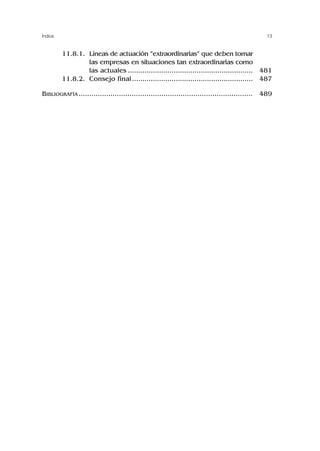 13
Índice
11.6. 11.8.1. Líneas de actuación “extraordinarias” que deben tomar
las empresas en situaciones tan extraordinarias como
las actuales ............................................................
11.6. 11.8.2. Consejo final..........................................................
BIBLIOGRAFÍA ..................................................................................
481
487
489
 