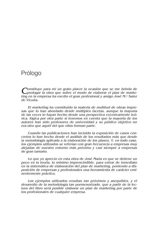 Constituye para mí un grato placer la ocasión que se me brinda de
prologar la obra que sobre el modo de elaborar el plan de marke-
ting en la empresa ha escrito el gran profesional y amigo José M.a Sainz
de Vicuña.
El marketing ha constituido la materia de multitud de obras impre-
sas que lo han abordado desde múltiples facetas, aunque la mayoría
de las veces lo hayan hecho desde una perspectiva excesivamente teó-
rica, lógica por otra parte si tenemos en cuenta que la mayoría de los
autores han sido profesores de universidad y su público objetivo no
era otro que aquél del que ellos forman parte.
Cuando las publicaciones han incluido la exposición de casos con-
cretos lo han hecho desde el análisis de los resultados más que desde
la metodología aplicada a la elaboración de los planes. Y, en todo caso,
los ejemplos utilizados se referían con gran frecuencia a empresas muy
alejadas de nuestro entorno más próximo y casi siempre a empresas
de gran tamaño.
Lo que yo aprecio en esta obra de José María es que se detiene un
poco en la teoría, lo mínimo imprescindible, para entrar de inmediato
en la sistemática de elaboración del plan de marketing, poniendo a dis-
posición de empresas y profesionales una herramienta de carácter emi-
nentemente práctico.
Los ejemplos utilizados resultan tan próximos y asequibles, y el
desarrollo de la metodología tan pormenorizado, que a partir de la lec-
tura del libro será posible elaborar un plan de marketing por parte de
los profesionales de cualquier empresa.
Prólogo
 