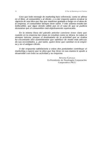 Creo que todo mensaje de marketing hace referencia, como se afirma
en el libro, al consumidor y al cliente, y a este respecto quiero recalcar la
vigencia de una idea que hay que mantener grabada a fuego en el alma de
la empresa, el consumidor siempre tiene razón. Y este axioma resulta tan
indiscutible, que sigue siendo válido aun en el caso de que se pudiera
demostrar que el consumidor está objetivamente equivocado.
En la misma línea del párrafo anterior conviene tener claro que
cuando en la empresa las cosas no resultan como se desea, la culpa es
siempre interna, porque el destinatario de la actividad que se realiza
ha encontrado otro suministrador que satisface de modo más adecua-
do sus necesidades, y, por tanto, quien tiene que cambiar es la empre-
sa y no el antiguo cliente.
A dar respuesta satisfactoria a estos dos postulados contribuye el
marketing y espero que la obra que hoy tiene en sus manos le ayude a
desarrollar con éxito su actividad y su empresa.
ANTONIO CANCELO
Ex-Presidente de Mondragón Corporación
Cooperativa (MCC)
16 El Plan de Marketing en la Práctica
 