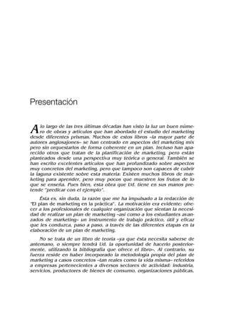 Alo largo de las tres últimas décadas han visto la luz un buen núme-
ro de obras y artículos que han abordado el estudio del marketing
desde diferentes prismas. Muchos de estos libros –la mayor parte de
autores anglosajones– se han centrado en aspectos del marketing mix
pero sin orquestarlos de forma coherente en un plan. Incluso han apa-
recido otros que tratan de la planificación de marketing, pero están
planteados desde una perspectiva muy teórica o general. También se
han escrito excelentes artículos que han profundizado sobre aspectos
muy concretos del marketing, pero que tampoco son capaces de cubrir
la laguna existente sobre esta materia: Existen muchos libros de mar-
keting para aprender, pero muy pocos que muestren los frutos de lo
que se enseña. Pues bien, esta obra que Ud. tiene en sus manos pre-
tende “predicar con el ejemplo”.
Ésta es, sin duda, la razón que me ha impulsado a la redacción de
“El plan de marketing en la práctica”. La motivación era evidente: ofre-
cer a los profesionales de cualquier organización que sientan la necesi-
dad de realizar un plan de marketing –así como a los estudiantes avan-
zados de marketing– un instrumento de trabajo práctico, útil y eficaz
que les conduzca, paso a paso, a través de las diferentes etapas en la
elaboración de un plan de marketing.
No se trata de un libro de teoría –ya que ésta necesita saberse de
antemano, o siempre tendrá Ud. la oportunidad de hacerlo posterior-
mente, utilizando la bibliografía que ofrece el libro–. Al contrario, su
fuerza reside en haber incorporado la metodología propia del plan de
marketing a casos concretos –tan reales como la vida misma– referidos
a empresas pertenecientes a diversos sectores de actividad: industria,
servicios, productores de bienes de consumo, organizaciones públicas,
Presentación
 
