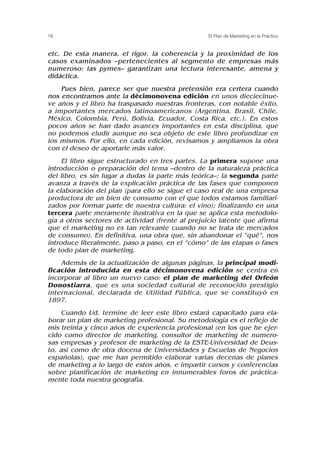 etc. De esta manera, el rigor, la coherencia y la proximidad de los
casos examinados –pertenecientes al segmento de empresas más
numeroso: las pymes– garantizan una lectura interesante, amena y
didáctica.
Pues bien, parece ser que nuestra pretensión era certera cuando
nos encontramos ante la décimonovena edición en unos dieciecinue-
ve años y el libro ha traspasado nuestras fronteras, con notable éxito,
a importantes mercados latinoamericanos (Argentina, Brasil, Chile,
México, Colombia, Perú, Bolivia, Ecuador, Costa Rica, etc.). En estos
pocos años se han dado avances importantes en esta disciplina, que
no podemos eludir aunque no sea objeto de este libro profundizar en
los mismos. Por ello, en cada edición, revisamos y ampliamos la obra
con el deseo de aportarle más valor.
El libro sigue estructurado en tres partes. La primera supone una
introducción o preparación del tema –dentro de la naturaleza práctica
del libro, es sin lugar a dudas la parte más teórica–; la segunda parte
avanza a través de la explicación práctica de las fases que componen
la elaboración del plan (para ello se sigue el caso real de una empresa
productora de un bien de consumo con el que todos estamos familiari-
zados por formar parte de nuestra cultura: el vino); finalizando en una
tercera parte meramente ilustrativa en la que se aplica esta metodolo-
gía a otros sectores de actividad (frente al prejuicio latente que afirma
que el marketing no es tan relevante cuando no se trata de mercados
de consumo). En definitiva, una obra que, sin abandonar el “qué”, nos
introduce literalmente, paso a paso, en el “cómo” de las etapas o fases
de todo plan de marketing.
Además de la actualización de algunas páginas, la principal modi-
ficación introducida en esta décimonovena edición se centra en
incorporar al libro un nuevo caso: el plan de marketing del Orfeón
Donostiarra, que es una sociedad cultural de reconocido prestigio
internacional, declarada de Utilidad Pública, que se constituyó en
1897.
Cuando Ud. termine de leer este libro estará capacitado para ela-
borar un plan de marketing profesional. Su metodología es el reflejo de
mis treinta y cinco años de experiencia profesional (en los que he ejer-
cido como director de marketing, consultor de marketing de numero-
sas empresas y profesor de marketing de la ESTE-Universidad de Deus-
to, así como de otra docena de Universidades y Escuelas de Negocios
españolas), que me han permitido elaborar varias decenas de planes
de marketing a lo largo de estos años, e impartir cursos y conferencias
sobre planificación de marketing en innumerables foros de práctica-
mente toda nuestra geografía.
18 El Plan de Marketing en la Práctica
 