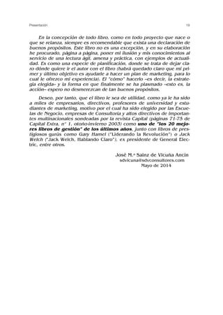 En la concepción de todo libro, como en todo proyecto que nace o
que se relanza, siempre es recomendable que exista una declaración de
buenos propósitos. Este libro no es una excepción, y en su elaboración
he procurado, página a página, poner mi ilusión y mis conocimientos al
servicio de una lectura ágil, amena y práctica, con ejemplos de actuali-
dad. Es como una especie de planificación, donde se trata de dejar cla-
ro dónde quiere ir el autor con el libro (habrá quedado claro que mi pri-
mer y último objetivo es ayudarle a hacer un plan de marketing, para lo
cual le ofrezco mi experiencia). El “cómo” hacerlo –es decir, la estrate-
gia elegida– y la forma en que finalmente se ha plasmado –esto es, la
acción– espero no desmerezcan de tan buenos propósitos.
Deseo, por tanto, que el libro le sea de utilidad, como ya le ha sido
a miles de empresarios, directivos, profesores de universidad y estu-
diantes de marketing, motivo por el cual ha sido elegido por las Escue-
las de Negocio, empresas de Consultoría y altos directivos de importan-
tes multinacionales sondeadas por la revista Capital (páginas 71-75 de
Capital Extra, nº 1, otoño-invierno 2003) como uno de “los 20 mejo-
res libros de gestión” de los últimos años, junto con libros de pres-
tigiosos gurús como Gary Hamel (“Liderando la Revolución”) o Jack
Welch (“Jack Welch, Hablando Claro”), ex presidente de General Elec-
tric, entre otros.
José M.a Sainz de Vicuña Ancín
sdvicuna@sdvconsultores.com
Mayo de 2014
19
Presentación
 