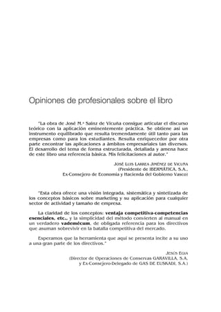 “La obra de José M.a Sainz de Vicuña consigue articular el discurso
teórico con la aplicación eminentemente práctica. Se obtiene así un
instrumento equilibrado que resulta tremendamente útil tanto para las
empresas como para los estudiantes. Resulta enriquecedor por otra
parte encontrar las aplicaciones a ámbitos empresariales tan diversos.
El desarrollo del tema de forma estructurada, detallada y amena hace
de este libro una referencia básica. Mis felicitaciones al autor.”
JOSÉ LUIS LARREA JIMÉNEZ DE VICUÑA
(Presidente de IBERMÁTICA, S.A.,
Ex-Consejero de Economía y Hacienda del Gobierno Vasco)
“Esta obra ofrece una visión integrada, sistemática y sintetizada de
los conceptos básicos sobre marketing y su aplicación para cualquier
sector de actividad y tamaño de empresa.
La claridad de los conceptos: ventaja competitiva-competencias
esenciales, etc., y la simplicidad del método convierten al manual en
un verdadero vademécum, de obligada referencia para los directivos
que asuman sobrevivir en la batalla competitiva del mercado.
Esperamos que la herramienta que aquí se presenta incite a su uso
a una gran parte de los directivos.”
JESÚS EGIA
(Director de Operaciones de Conservas GARAVILLA, S.A,
y Ex-Consejero-Delegado de GAS DE EUSKADI, S.A.)
Opiniones de profesionales sobre el libro
 