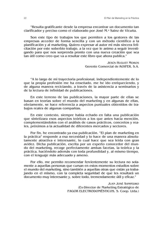 “Resulta gratificante desde la empresa encontrar un documento tan
clarificador y preciso como el elaborado por José M.a Sainz de Vicuña.
Son este tipo de trabajos los que permiten a los gestores de las
empresas acceder de forma sencilla y con un método científico a la
planificación y al marketing. Quiero expresar al autor mi más sincera feli-
citación por este soberbio trabajo, a la vez que le animo a seguir investi-
gando para que nos sorprenda pronto con una nueva creación que sea
tan útil como creo que va a resultar este libro que ahora publica.”
JESÚS HUGUET MOROS
Gerente Comercial de KOIFER, S.A.
“A lo largo de mi trayectoria profesional, independientemente de lo
que la propia profesión me ha enseñado, me he ido enriqueciendo, y
de alguna manera reciclando, a través de la asistencia a seminarios y
de la lectura de infinidad de publicaciones.
En este terreno de las publicaciones, la mayor parte de ellas se
basan en teorías sobre el mundo del marketing y en algunas de ellas,
obviamente, se hace referencia a aspectos puntuales obtenidos de tra-
bajos reales de algunas compañías.
En este contexto, siempre había echado en falta una publicación
que sintetizara esos aspectos teóricos a los que antes hacía mención,
complementándolos con el análisis de casos prácticos, concretos y rea-
les, próximos a la actualidad de diferentes mercados y sectores.
Por fin, he encontrado ya esa publicación. “El plan de marketing en
la práctica” responde a esa necesidad y lo hace de una manera absolu-
tamente atractiva e interesante, lo cual hace que sea leída con gran
avidez. Dicha publicación, escrita por un experto conocedor del mun-
do del marketing, recoge perfectamente ambas facetas, la teórica y la
práctica, haciéndolo además con toda profundidad y, al mismo tiempo,
con el lenguaje más adecuado y ameno.
Por ello, me permito recomendar fervientemente su lectura no sola-
mente a aquellas personas que cursan en estos momentos estudios sobre
el mundo del marketing, sino también a aquellas otras que están ya traba-
jando en el mismo, con la completa seguridad de que les resultará un
documento muy interesante y, sobre todo, tremendamente útil y eficaz.”
JUAN JOSÉ SAMPEDRO
(Ex-Director de Marketing Estratégico de
FAGOR ELECTRODOMÉSTICOS, S. Coop. Ltda.)
22 El Plan de Marketing en la Práctica
 