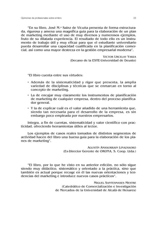 “En su libro, José M.a Sainz de Vicuña presenta de forma estructura-
da, rigurosa y amena una magnífica guía para la elaboración de un plan
de marketing mediante el uso de muy diversos y numerosos ejemplos,
fruto de su dilatada experiencia. El resultado de todo ello es un instru-
mento de trabajo útil y muy eficaz para que el estudiante universitario
pueda desarrollar una capacidad cualificada en la planificación comer-
cial, así como una mayor destreza en la gestión empresarial moderna”.
VICTOR URCELAY YARZA
(Decano de la ESTE-Universidad de Deusto)
“El libro cuenta entre sus virtudes:
• Además de la sistematicidad y rigor que presenta, la amplia
variedad de disciplinas y técnicas que se enmarcan en torno al
concepto de marketing.
• La de encajar muy claramente los instrumentos de planificación
de marketing de cualquier empresa, dentro del proceso planifica-
dor general.
• Y la de explicar cuál es el valor añadido de una herramienta que,
siendo tan necesaria para el desarrollo de la empresa, es sin
embargo poco empleada por nuestros empresarios.
Integra, a fin de cuentas, sistematicidad y valor científico con prac-
ticidad, ofreciendo herramientas útiles al lector.
Los ejemplos de casos reales tomados de distintos segmentos de
actividad hacen del libro una buena guía para la elaboración de los pla-
nes de marketing”.
AGUSTÍN AMASORRAIN LINAZASORO
(Ex-Director Gerente de ORONA, S. Coop. Ltda.)
“El libro, por lo que he visto en su anterior edición, no sólo sigue
siendo muy didáctico, sistemático y orientado a la práctica, sino que
también es actual porque recoge en él las nuevas orientaciones y ten-
dencias del marketing e introduce nuevos casos prácticos”.
MIGUEL SANTESMASES MESTRE
(Catedrático de Comercialización e Investigación
de Mercados de la Universidad de Alcalá de Henares)
23
Opiniones de profesionales sobre el libro
 