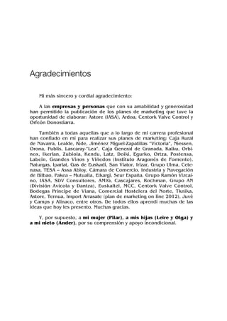 Mi más sincero y cordial agradecimiento:
A las empresas y personas que con su amabilidad y generosidad
han permitido la publicación de los planes de marketing que tuve la
oportunidad de elaborar: Astore (IASA), Ardoa, Centork Valve Control y
Orfeón Donostiarra.
También a todas aquellas que a lo largo de mi carrera profesional
han confiado en mí para realizar sus planes de marketing: Caja Rural
de Navarra, Lealde, Kide, Jiménez Miguel-Zapatillas “Victoria”, Niessen,
Orona, Publis, Lascaray-”Lea”, Caja General de Granada, Kaiku, Orbi-
nox, Ikerlan, Zubiola, Kendu, Latz, Doiki, Egurko, Ortza, Postensa,
Labein, Grandes Vinos y Viñedos (Instituto Aragonés de Fomento),
Naturgas, Iparlat, Gas de Euskadi, San Viator, Irizar, Grupo Ulma, Cete-
nasa, TESA – Assa Abloy, Cámara de Comercio, Industria y Navegación
de Bilbao, Pakea – Mutualia, Elkargi, Seur España, Grupo Ramón Vizcaí-
no, IASA, SDV Consultores, AMIG, Cascajares, Rochman, Grupo AN
(División Avícola y Dantza), Euskaltel, MCC, Centork Valve Control,
Bodegas Príncipe de Viana, Comercial Hostelera del Norte, Tknika,
Astore, Ternua, Import Arrasate (plan de marketing on line 2012), Juvé
y Camps y Alinaco, entre otros. De todos ellos aprendí muchas de las
ideas que hoy les presento. Muchas gracias.
Y, por supuesto, a mi mujer (Pilar), a mis hijas (Leire y Olga) y
a mi nieto (Ander), por su comprensión y apoyo incondicional.
Agradecimientos
 