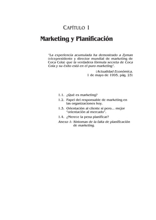 CAPÍTULO 1
Marketing y Planificación
“La experiencia acumulada ha demostrado a Zyman
(vicepresidente y director mundial de marketing de
Coca Cola) que la verdadera fórmula secreta de Coca
Cola y su éxito está en el puro marketing”.
(Actualidad Económica,
1 de mayo de 1995, pág. 23)
1.1. ¿Qué es marketing?
1.2. Papel del responsable de marketing en
las organizaciones hoy.
1.3. Orientación al cliente sí pero... mejor
“orientación al mercado”.
1.4. ¿Merece la pena planificar?
Anexo 1: Síntomas de la falta de planificación
de marketing.
 