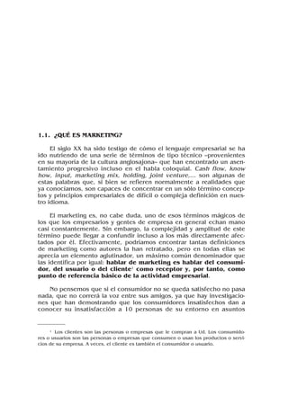 1.1. ¿QUÉ ES MARKETING?
El siglo XX ha sido testigo de cómo el lenguaje empresarial se ha
ido nutriendo de una serie de términos de tipo técnico –provenientes
en su mayoría de la cultura anglosajona– que han encontrado un asen-
tamiento progresivo incluso en el habla coloquial. Cash flow, know
how, input, marketing mix, holding, joint venture,... son algunas de
estas palabras que, si bien se refieren normalmente a realidades que
ya conocíamos, son capaces de concentrar en un sólo término concep-
tos y principios empresariales de difícil o compleja definición en nues-
tro idioma.
El marketing es, no cabe duda, uno de esos términos mágicos de
los que los empresarios y gentes de empresa en general echan mano
casi constantemente. Sin embargo, la complejidad y amplitud de este
término puede llegar a confundir incluso a los más directamente afec-
tados por él. Efectivamente, podríamos encontrar tantas definiciones
de marketing como autores la han retratado, pero en todas ellas se
aprecia un elemento aglutinador, un máximo común denominador que
las identifica por igual: hablar de marketing es hablar del consumi-
dor, del usuario o del cliente1 como receptor y, por tanto, como
punto de referencia básico de la actividad empresarial.
No pensemos que si el consumidor no se queda satisfecho no pasa
nada, que no correrá la voz entre sus amigos, ya que hay investigacio-
nes que han demostrando que los consumidores insatisfechos dan a
conocer su insatisfacción a 10 personas de su entorno en asuntos
1 Los clientes son las personas o empresas que le compran a Ud. Los consumido-
res o usuarios son las personas o empresas que consumen o usan los productos o servi-
cios de su empresa. A veces, el cliente es también el consumidor o usuario.
 