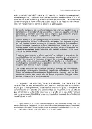 leves (transacciones inferiores a 120 euros) y a 16 en asuntos graves,
mientras que los consumidores satisfechos sólo lo comunican a 5 si se
trata de un asunto menor y a 8 en asuntos importantes. Y todo ello sin
contar con que el hecho de que puede llegar a los medios de comuni-
cación y magnificarse, como le ocurrió a Cascajares.
El objetivo del marketing deberá orientarse, por tanto, hacia la
satisfacción de las necesidades del cliente, consumidor o usuario -
mejor que la competencia-, produciendo beneficios para la empresa. El
conocimiento del cliente y/o consumidor, su vivencia, son las claves
que alimentan la vida de la empresa, y el grado en el que ésta vuelque
sus recursos para identificar esas necesidades marcará la orientación
estratégica a seguir.
32 El Plan de Marketing en la Práctica
En efecto, aunque no es sencillo conseguirlo, las empresas pueden llegar a
beneficiarse del llamado “efecto boca-oído”, es decir, de aquella publicidad
beneficiosa –y altamente económica para la empresa– que realizan los propios
consumidores, con motivo de su alto nivel de satisfacción.
Ejemplo de ello es el caso protagonizado por la empresa castellano leonesa de
platos preparados Industria Gastronómica Cascajares. Esta empresa, surgida
en 1994 de la iniciativa de dos amigos, vio cómo su buen hacer y los esfuerzos
realizados durante una década se veían recompensados cuando, en 2004, sus
Altezas Reales, los Príncipes de Asturias, escogían su producto estrella, el
“Capón de Cascajares asado, relleno de foie, orejones y piñones”, como plato
principal del convite nupcial.
A partir de ese momento, el “efecto boca-oído” se multiplicó y, apoyado por la
publicidad blanca de los medios y por inversiones selectivas en comunicación,
ha ido incrementando la notoriedad e imagen de su marca Cascajares y, en
igual medida, su crecimiento empresarial. Muestra de ello es la evolución experi-
mentada por su facturación, que ha pasado de los 2 millones de euros en 2004
a superar los 8 millones de euros en 2009.
Una prueba de lo dicho es el galardón a la “mejor estrategia de comunicación”
que le otorgó ForoBurgos de Economía y Empresa en noviembre de 2008, que
premia las mejores iniciativas del tejido empresarial de Castilla y León, por “ser
ejemplo de que con poco dinero, pero con mucha imaginación, una pyme puede
alcanzar notoriedad en el ámbito nacional”2.
2 López Somoza, F.J. (2008): “Acto de entrega de los II Premios Castilla y León Eco-
nómica-ForoBurgos”. Disponible en: http://www.foroburgos.com/ContentWeb/ForoBurgos/
acto/entrega/ii/premios/castilla/leon/economicaforoburgos/contenido_sidN_772369_sid
2N_772683_cidlL_978764_ctylL_129_scidN_978764_utN_3.aspx.
 