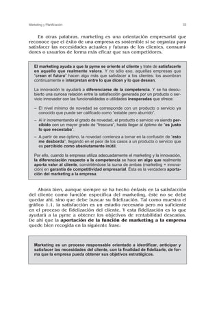 En otras palabras, marketing es una orientación empresarial que
reconoce que el éxito de una empresa es sostenible si se organiza para
satisfacer las necesidades actuales y futuras de los clientes, consumi-
dores o usuarios de forma más eficaz que sus competidores.
Ahora bien, aunque siempre se ha hecho énfasis en la satisfacción
del cliente como función específica del marketing, éste no se debe
quedar ahí, sino que debe buscar su fidelización. Tal como muestra el
gráfico 1.1, la satisfacción es un estadio necesario pero no suficiente
en el proceso de fidelización del cliente. Y esta fidelización es lo que
ayudará a la pyme a obtener los objetivos de rentabilidad deseados.
De ahí que la aportación de la función de marketing a la empresa
quede bien recogida en la siguiente frase:
33
Marketing y Planificación
El marketing ayuda a que la pyme se oriente al cliente y trate de satisfacerle
en aquello que realmente valora. Y no sólo eso, aquellas empresas que
“crean el futuro” hacen algo más que satisfacer a los clientes: los asombran
continuamente e interpretan entre lo que dicen y lo que desean.
La innovación le ayudará a diferenciarse de la competencia. Y se ha descu-
bierto una curiosa relación entre la satisfacción generada por un producto o ser-
vicio innovador con las funcionalidades o utilidades inesperadas que ofrece:
– El nivel mínimo de novedad se corresponde con un producto o servicio ya
conocido que puede ser calificado como “estable pero aburrido”.
– Al ir incrementando el grado de novedad, el producto o servicio va siendo per-
cibido con un mayor grado de “frescura”, hasta llegar al óptimo de “es justo
lo que necestaba”.
– A partir de ese óptimo, la novedad comienza a tornar en la confusión de “esto
me desborda”, llegando en el peor de los casos a un producto o servicio que
es percibido como absolutamente inútil.
Por ello, cuando la empresa utiliza adecuadamente el marketing y la innovación,
la diferenciación respecto a la competencia se hace en algo que realmente
aporta valor al cliente, convirtiéndose la suma de ambas (marketing + innova-
ción) en garantía de competitividad empresarial. Ésta es la verdadera aporta-
ción del marketing a la empresa.
Marketing es un proceso responsable orientado a identificar, anticipar y
satisfacer las necesidades del cliente, con la finalidad de fidelizarle, de for-
ma que la empresa pueda obtener sus objetivos estratégicos.
 