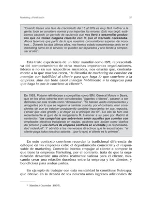 Esta triste experiencia de un líder mundial como IBM, representati-
va del comportamiento de otras muchas importantes organizaciones,
líderes o no en sus respectivos mercados, nos enseña que, contraria-
mente a lo que muchos creen, “la filosofía de marketing no consiste en
manejar con habilidad al cliente para que haga lo que conviene a la
empresa, sino (en todo caso) manejar hábilmente a la empresa para
que haga lo que le conviene al cliente”4.
En este contexto conviene recordar la tradicional diferencia de
enfoque en las empresas entre el departamento comercial y el respon-
sable de marketing. Comercial intenta empujar al cliente a comprar lo
que tiene la empresa; Marketing, por el contrario, trata de que la orga-
nización desarrolle una oferta realmente valiosa para el cliente, bus-
cando crear una relación duradera entre la empresa y los clientes, y
beneficiosa para ambas partes.
Un ejemplo de trabajar con esta mentalidad lo constituye Nutrexpa,
que obtuvo en la década de los noventa unos ingresos adicionales de
37
Marketing y Planificación
“Cuando tienes una tasa de crecimiento del 15 al 20% es muy fácil motivar a la
gente; todo se considera normal y no importan los errores. Esto nos cegó: está-
bamos pasando un período de opulencia que nos llevó a desarrollar produc-
tos que no tenían ninguna relación con lo que el mercado necesitaba.
Ahora tenemos que partir de lo que nuestros consumidores esperan de noso-
tros… Durante los dos últimos años, nos hemos estado concentrando tanto en el
marketing como en el servicio; no pueden ser separados y uno tiende a compen-
sar al otro”.
4 Sánchez Guzmán (1997).
En 1993, Fortune refiriéndose a compañías como IBM, General Motors y Sears,
que en los años ochenta eran consideradas “gigantes o titanes”, pasaron a ser
definidas por esta revista como “dinosaurios”. “Se habían vuelto complacientes y
arrogantes por lo que se negaron a cambiar cuando, por el contrario, eran cons-
cientes de que se estaban produciendo cambios importantes en sus negocios.
Pensar que eres grande y el mejor es el principio del fin”. De ello se hizo eco
recientemente el gurú de la reingeniería M. Hammer a su paso por Madrid al
sentenciar: “las compañías que sobrevivan serán aquellas que cuenten con
empleados efectivos trabajando en equipo, gestores que actúen como dueños
del proceso y una cultura de empresa centrada en el cliente y la responsabili-
dad individual”. Y advirtió a los numerosos directivos que le escuchaban: “el
cliente paga todos nuestros salarios…(por lo que) el cliente es lo primero”.
 