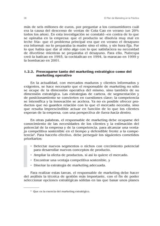 más de seis millones de euros, por preguntar a los consumidores cuál
era la causa del descenso de ventas de Cola Cao en verano (un 20%
todos los años). En esta investigación se constató –en contra de lo que
se opinaba en la empresa: que el producto se disolvía muy mal en
leche fría– que el problema principal era que en verano el desayuno
era informal: no lo preparaba la madre sino el niño, y sin hora fija. Por
lo que había que dar al niño algo con lo que satisfaciera su necesidad
de divertirse mientras se preparaba el desayuno. Para ello, Nutrexpa
creó la baticao en 1993, la cocktailcao en 1994, la maracao en 1999 y
la bombacao en 2001.
1.2.2. Preocuparse tanto del marketing estratégico como del
marketing operativo
En la actualidad, con mercados maduros y clientes informados y
exigentes, se hace necesario que el responsable de marketing no sólo
se ocupe de la dimensión operativa del mismo, sino también de su
dimensión estratégica. Las estrategias de cartera, de segmentación y
de posicionamiento se convierten en cuestiones clave; la competencia
se intensifica y la innovación se acelera. Ya no es posible ofrecer pro-
ductos que no guarden relación con lo que el mercado necesita, sino
que resulta imprescindible actuar en función de lo que los clientes
esperan de la empresa, con una perspectiva de fuera hacia dentro.
En otras palabras, el responsable de marketing debe ocuparse del
conocimiento de las necesidades de los clientes y la estimación del
potencial de la empresa y de la competencia, para alcanzar una venta-
ja competitiva sostenible en el tiempo y defendible frente a la compe-
tencia5. Para hacerlo efectivo, debe perseguir los siguientes cometidos
prioritarios:
• Detectar nuevos segmentos o nichos con crecimiento potencial
para desarrollar nuevos conceptos de producto.
• Ampliar la oferta de productos, si así lo quiere el mercado.
• Encontrar una ventaja competitiva sostenible, y
• Diseñar la estrategia de marketing adecuada.
Para realizar estas tareas, el responsable de marketing debe hacer
del análisis la técnica de gestión más importante, con el fin de poder
seleccionar opciones estratégicas sólidas en las que basar unos planes
38 El Plan de Marketing en la Práctica
5 Que es la esencia del marketing estratégico.
 