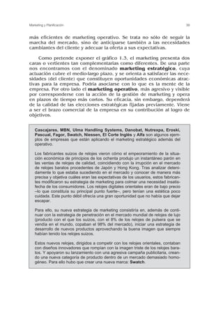 más eficientes de marketing operativo. Se trata no sólo de seguir la
marcha del mercado, sino de anticiparse también a las necesidades
cambiantes del cliente y adecuar la oferta a sus expectativas.
Como pretende exponer el gráfico 1.3, el marketing presenta dos
caras o vertientes tan complementarias como diferentes. De una parte
nos encontramos con el denominado marketing estratégico, cuya
actuación cubre el medio-largo plazo, y se orienta a satisfacer las nece-
sidades (del cliente) que constituyen oportunidades económicas atrac-
tivas para la empresa. Podría asociarse con lo que es la mente de la
empresa. Por otro lado el marketing operativo, más agresivo y visible
por corresponderse con la acción de la gestión de marketing y opera
en plazos de tiempo más cortos. Su eficacia, sin embargo, dependerá
de la calidad de las elecciones estratégicas fijadas previamente. Viene
a ser el brazo comercial de la empresa en su contribución al logro de
objetivos.
39
Marketing y Planificación
Cascajares, MBN, Ulma Handling Systems, Danobat, Nutrexpa, Eroski,
Pascual, Fagor, Swatch, Niessen, El Corte Inglés y Alfa son algunos ejem-
plos de empresas que están aplicando el marketing estratégico además del
operativo.
Los fabricantes suizos de relojes vieron cómo el empeoramiento de la situa-
ción económica de principios de los ochenta produjo un instantáneo parón en
las ventas de relojes de calidad, coincidiendo con la irrupción en el mercado
de relojes baratos procedentes de Japón y Hong Kong. Tras analizar deteni-
damente lo que estaba sucediendo en el mercado y conocer de manera más
precisa y objetiva cuáles eran las expectativas de los usuarios, estos fabrican-
tes modificaron su estrategia de marketing para colmar una necesidad insatis-
fecha de los consumidores. Los relojes digitales orientales eran de bajo precio
–lo que constituía su principal punto fuerte–, pero tenían una estética poco
cuidada. Este punto débil ofrecía una gran oportunidad que no había que dejar
escapar.
Para ello, su nueva estrategia de marketing consistiría en, además de conti-
nuar con la estrategia de penetración en el mercado mundial de relojes de lujo
(producto con el que los suizos, con el 8% de los relojes de pulsera que se
vendía en el mundo, copaban el 98% del mercado), iniciar una estrategia de
desarrollo de nuevos productos aprovechando la buena imagen que siempre
habían tenido los relojes suizos.
Estos nuevos relojes, dirigidos a competir con los relojes orientales, contaban
con diseños innovadores que rompían con la imagen triste de los relojes bara-
tos. Y apoyaron su lanzamiento con una agresiva campaña publicitaria, crean-
do una nueva categoría de producto dentro de un mercado demasiado homo-
géneo. Para ello hubo que crear una nueva marca: Swatch.
 