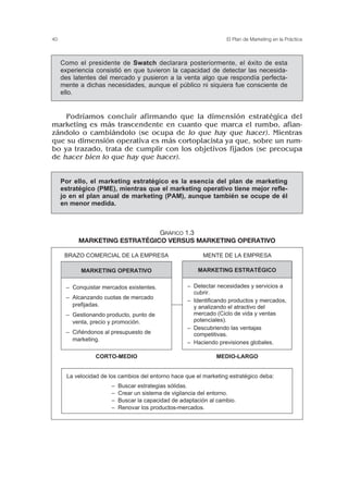 Podríamos concluir afirmando que la dimensión estratégica del
marketing es más trascendente en cuanto que marca el rumbo, afian-
zándolo o cambiándolo (se ocupa de lo que hay que hacer). Mientras
que su dimensión operativa es más cortoplacista ya que, sobre un rum-
bo ya trazado, trata de cumplir con los objetivos fijados (se preocupa
de hacer bien lo que hay que hacer).
40 El Plan de Marketing en la Práctica
Como el presidente de Swatch declarara posteriormente, el éxito de esta
experiencia consistió en que tuvieron la capacidad de detectar las necesida-
des latentes del mercado y pusieron a la venta algo que respondía perfecta-
mente a dichas necesidades, aunque el público ni siquiera fue consciente de
ello.
Por ello, el marketing estratégico es la esencia del plan de marketing
estratégico (PME), mientras que el marketing operativo tiene mejor refle-
jo en el plan anual de marketing (PAM), aunque también se ocupe de él
en menor medida.
GRÁFICO 1.3
MARKETING ESTRATÉGICO VERSUS MARKETING OPERATIVO
La velocidad de los cambios del entorno hace que el marketing estratégico deba:
– Buscar estrategias sólidas.
– Crear un sistema de vigilancia del entorno.
– Buscar la capacidad de adaptación al cambio.
– Renovar los productos-mercados.
BRAZO COMERCIAL DE LA EMPRESA MENTE DE LA EMPRESA
CORTO-MEDIO MEDIO-LARGO
MARKETING OPERATIVO
– Conquistar mercados existentes.
– Alcanzando cuotas de mercado
prefijadas.
– Gestionando producto, punto de
venta, precio y promoción.
– Ciñéndonos al presupuesto de
marketing.
MARKETING ESTRATÉGICO
– Detectar necesidades y servicios a
cubrir.
– Identificando productos y mercados,
y analizando el atractivo del
mercado (Ciclo de vida y ventas
potenciales).
– Descubriendo las ventajas
competitivas.
– Haciendo previsiones globales.
 