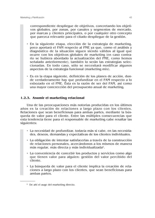 correspondiente despliegue de objetivos, concretando los objeti-
vos globales, por zonas, por canales y segmentos de mercado,
por marcas y clientes principales, o por cualquier otro concepto
que parezca relevante para el citado despliegue de la gestión.
• En la siguiente etapa, elección de la estrategia de marketing,
poco aportará el PAM respecto al PME ya que, como el análisis y
diagnóstico de la situación siguen siendo válidos al igual que
ocurre con los objetivos globales de marketing (en caso contra-
rio se hubiera abordado la actualización del PME, como hemos
señalado anteriormente), también lo serán las estrategias selec-
cionadas. En todo caso, sólo se necesitará modificar algunos
aspectos de la estrategia funcional (marketing mix).
• Es en la etapa siguiente, definición de los planes de acción, don-
de verdaderamente hay que profundizar en el PAM respecto a lo
esbozado en el PME. Ésta es la razón de ser del PAM, así como
una mayor concrección del presupuesto anual de marketing.
1.2.3. Asumir el marketing relacional
Una de las preocupaciones más notorias producidas en los últimos
años es la creación de relaciones a largo plazo con los clientes.
Relaciones que sean beneficiosas para ambas partes, mediante la bús-
queda de valor para el cliente. Entre las múltiples consecuencias que
esta tendencia tiene para el responsable de marketing cabe resaltar las
siguientes:
• La necesidad de profundizar, todavía más si cabe, en las necesida-
des, deseos, demandas y expectativas de los clientes individuales.
• La obligación de intentar satisfacerlas a través de la construcción
de relaciones personales, acercándonos a los mismos de manera
más regular, más directa y más individualizada6.
• La conveniencia de concebir los productos y servicios como algo
que tienen valor para alguien: gestión del valor percibido del
cliente.
• La búsqueda de valor para el cliente implica la creación de rela-
ciones a largo plazo con los clientes, que sean beneficiosas para
ambas partes.
43
Marketing y Planificación
6 De ahí el auge del marketing directo.
 