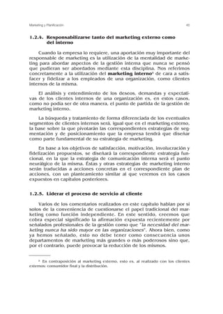 1.2.4. Responsabilizarse tanto del marketing externo como
del interno
Cuando la empresa lo requiere, una aportación muy importante del
responsable de marketing es la utilización de la mentalidad de marke-
ting para abordar aspectos de la gestión interna que nunca se pensó
que pudieran ser abordados mediante esta disciplina. Nos referimos
concretamente a la utilización del marketing interno8 de cara a satis-
facer y fidelizar a los empleados de una organización, como clientes
internos de la misma.
El análisis y entendimiento de los deseos, demandas y expectati-
vas de los clientes internos de una organización es, en estos casos,
como no podía ser de otra manera, el punto de partida de la gestión de
marketing interno.
La búsqueda y tratamiento de forma diferenciada de los eventuales
segmentos de clientes internos será, igual que en el marketing externo,
la base sobre la que pivotarán las correspondientes estrategias de seg-
mentación y de posicionamiento que la empresa tendrá que diseñar
como parte fundamental de su estrategia de marketing.
En base a los objetivos de satisfacción, motivación, involucración y
fidelización propuestos, se diseñará la correspondiente estrategia fun-
cional, en la que la estrategia de comunicación interna será el punto
neurálgico de la misma. Éstas y otras estrategias de marketing interno
serán traducidas a acciones concretas en el correspondiente plan de
acciones, con un planteamiento similar al que veremos en los casos
expuestos en capítulos posteriores.
1.2.5. Liderar el proceso de servicio al cliente
Varios de los comentarios realizados en este capítulo hablan por sí
solos de la conveniencia de cuestionarse el papel tradicional del mar-
keting como función independiente. En este sentido, creemos que
cobra especial significado la afirmación expuesta recientemente por
señalados profesionales de la gestión como que “la necesidad del mar-
keting nunca ha sido mayor en las organizaciones”. Ahora bien, como
ya hemos señalado, esto no debe tener como consecuencia unos
departamentos de marketing más grandes o más poderosos sino que,
por el contrario, puede provocar la reducción de los mismos.
45
Marketing y Planificación
8 En contraposición al marketing externo, esto es, al realizado con los clientes
externos: consumidor final y la distribución.
 