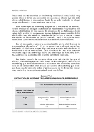 (revísense las definiciones de marketing formuladas hasta hace muy
pocos años) a tener una auténtica orientación al cliente (ya sea éste
cliente distribuidor o consumidor final). Es en este contexto en el que
surge con fuerza el concepto trade marketing.
Este nuevo tipo de marketing, surgido en la década de los noventa,
con la finalidad de integrar y satisfacer las necesidades y expectativas del
cliente distribuidor en los planes de actuación de los fabricantes tiene
sobre todo sentido en mercados en los que la tasa de concentración de los
distribuidores es alta, dominen estos la relación (porque la tasa de concen-
tración de los fabricantes es, por el contrario, baja) o no (porque tanto
fabricantes como distribuidores tienen altas tasas de concentración).
Por el contrario, cuando la concentración de la distribución es
escasa (véase el cuadro nº 1.4) no es tan necesario el trade marketing,
teniendo el fabricante mayor libertad para adoptar orientaciones al
cliente-distribuidor más débiles. Éste podría ser el caso si la empresa
decidiera seguir una estrategia pull o una estrategia de marketing direc-
to, saltándose a la distribución si así lo considera oportuno.
Por tanto, cuando la empresa sigue una orientación integral al
cliente, el marketing que necesita hacer es más completo y diferente al
marketing que convencionalmente realizaban las empresas pensando
sólo en el consumidor final. De ahí que ahora, al marketing que siem-
pre han estado haciendo estas organizaciones, se le denomine consu-
mer marketing para contraponerlo al trade marketing.
47
Marketing y Planificación
CUADRO nº 1.4
ESTRUCTURA DE MERCADO Y RELACIONES FABRICANTE-DISTRIBUIDOR
Tasa de concentración entre fabricantes
Tasa de concentración
Baja Alta
entre distribuidores
Baja Independencia relativa Dominio fabricante
(1) (2)
Alta Dominio distribuidor Independencia mutua
(3) (4)
Fuente: Lambin en Generalitat Valenciana (1995).
 