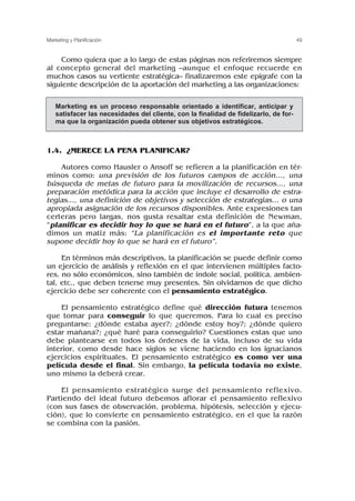 Como quiera que a lo largo de estas páginas nos referiremos siempre
al concepto general del marketing –aunque el enfoque recuerde en
muchos casos su vertiente estratégica– finalizaremos este epígrafe con la
siguiente descripción de la aportación del marketing a las organizaciones:
1.4. ¿MERECE LA PENA PLANIFICAR?
Autores como Hausler o Ansoff se refieren a la planificación en tér-
minos como: una previsión de los futuros campos de acción..., una
búsqueda de metas de futuro para la movilización de recursos..., una
preparación metódica para la acción que incluye el desarrollo de estra-
tegias..., una definición de objetivos y selección de estrategias... o una
apropiada asignación de los recursos disponibles. Ante expresiones tan
certeras pero largas, nos gusta resaltar esta definición de Newman,
“planificar es decidir hoy lo que se hará en el futuro”, a la que aña-
dimos un matiz más: “La planificación es el importante reto que
supone decidir hoy lo que se hará en el futuro”.
En términos más descriptivos, la planificación se puede definir como
un ejercicio de análisis y reflexión en el que intervienen múltiples facto-
res, no sólo económicos, sino también de índole social, política, ambien-
tal, etc., que deben tenerse muy presentes. Sin olvidarnos de que dicho
ejercicio debe ser coherente con el pensamiento estratégico.
El pensamiento estratégico define qué dirección futura tenemos
que tomar para conseguir lo que queremos. Para lo cual es preciso
preguntarse: ¿dónde estaba ayer?; ¿dónde estoy hoy?; ¿dónde quiero
estar mañana?; ¿qué haré para conseguirlo? Cuestiones estas que uno
debe plantearse en todos los órdenes de la vida, incluso de su vida
interior, como desde hace siglos se viene haciendo en los ignacianos
ejercicios espirituales. El pensamiento estratégico es como ver una
película desde el final. Sin embargo, la película todavía no existe,
uno mismo la deberá crear.
El pensamiento estratégico surge del pensamiento reflexivo.
Partiendo del ideal futuro debemos aflorar el pensamiento reflexivo
(con sus fases de observación, problema, hipótesis, selección y ejecu-
ción), que lo convierte en pensamiento estratégico, en el que la razón
se combina con la pasión.
49
Marketing y Planificación
Marketing es un proceso responsable orientado a identificar, anticipar y
satisfacer las necesidades del cliente, con la finalidad de fidelizarlo, de for-
ma que la organización pueda obtener sus objetivos estratégicos.
 