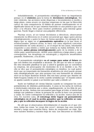 Indudablemente, el pensamiento estratégico tiene su importancia
porque es el cimiento para la toma de decisiones estratégicas. Sin
este cimiento, las acciones serán dispersas e inconsistentes a medio y
largo plazo, como ocurre en muchas empresas en las que la Dirección
carece de esta competencia. El hábito de pensar continuamente en el
significado futuro de lo que estamos haciendo es una práctica que con-
duce a la eficacia. Sirve para resolver problemas, para intentar ganar
guerras. Puede llegar a marcar una palpable diferencia.
Muchas veces, al ver tomar decisiones a directivos, observamos
claramente la diferencia en el orden secuencial que sigue quien piensa
estratégicamente y quien lo hace de forma operativa. Un ejemplo de la
lógica que se sigue en el pensamiento operativo es la que tiene el
reestructurador: primero actúa, lo hace con unos objetivos concretos
(normalmente de corto alcance) y, en el mejor de los casos, intentando
responder a una misión y visión que todavía no había definido. Por el
contrario, quien piensa estratégicamente parte de la misión o de la
visión para, posteriormente, definir unos objetivos a largo plazo y, para
conseguirlos, los despliega en estrategias y objetivos anualizados
pasando, finalmente, a la acción.
El pensamiento estratégico es el campo para soñar el futuro sin
que nos limiten los resultados a alcanzar. De ahí que no sólo es acepta-
ble sino deseable planificar lo que a usted le gustaría que se convirtiera
su empresa, sin preocuparse (de momento) de si es factible o no. Por
ello se dice que el pensamiento estratégico es intuitivo. Lo cual quiere
decir que un empresario sin formación académica de nivel puede pensar
más estratégicamente que otra persona con una formación de máximo
nivel en la mejor Business School. Ello nos hace pensar que Antoine de
Saint Exupery estaba en lo cierto cuando señalaba que “el mundo entero
se aparta cuando ve pasar a un hombre que sabe a dónde va”.
Suele ser habitual oir ciertas falacias cuando se comparan los com-
portamientos de distintos profesionales. A unos se les tacha de teóricos
o intelectuales mientras que a otros, orgullosamente, se les tilda de per-
sonas de acción. Ambos son necesarios para llegar al éxito: el intelectual
trabaja con palabras e ideas; la persona de acción lo hace con personas
y cosas. Es como contraponer la reflexión y la acción: nunca una sin la
otra. En nuestro caso, el estratega debe lograr un pensamiento
estratégico en el cual la acción garantice que la reflexión se cum-
pla y que la reflexión incorpore la lógica de la acción.
De ahí que si observamos detenidamente el mundo en el que vivi-
mos, todas las cosas “se crean dos veces”: siempre hay una creación
mental y luego una creación física. Antes de emprender un viaje, fija-
mos nuestro destino y nuestra hoja de ruta. Los discursos se escriben
50 El Plan de Marketing en la Práctica
 