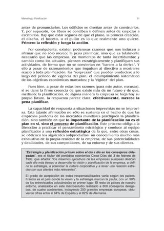 antes de pronunciarlos. Los edificios se diseñan antes de construirlos.
Y, por supuesto, los libros se conciben y definen antes de empezar a
escribirlos. Hay que estar seguros de que el plano, la primera creación,
el diseño, el boceto, o el guión es lo que realmente uno quiere.
Primero la reflexión y luego la acción.
Por consiguiente, existen poderosas razones que nos inducen a
afirmar que no sólo merece la pena planificar, sino que es totalmente
necesario que las empresas, en momentos de tanta incertidumbre y
cambio como los actuales, piensen estratégicamente y planifiquen sus
actividades, de forma que no se conviertan en “barcos a la deriva”. Y
ello a pesar de razonamientos que impulsan al directivo a mostrarse
reacio a toda planificación: las “sorpresas” que pueden producirse a lo
largo del periodo de vigencia del plan; el incumplimiento sistemático
de los objetivos económicos marcados; y la “rigidez” del plan.
Pues bien, a pesar de estas tres razones (para este autor, excusas),
si se tiene la firme creencia de que existe más de un futuro y de que,
mediante la planificación, de alguna manera la empresa se forja hoy su
propio futuro, la respuesta parece clara: efectivamente, merece la
pena planificar.
La capacidad de respuesta a situaciones imprevistas no se improvi-
sa. Esta tajante afirmación no sólo se sustenta en el hecho de que las
empresas punteras de los mercados mundiales practiquen la planifica-
ción, sino también en que lo importante de la planificación no es el
plan en sí, sino el proceso de planificación. Este proceso obliga a la
Dirección a practicar el pensamiento estratégico y conduce al equipo
planificador a una reflexión estratégica de la que, entre otras cosas,
se obtienen los siguientes subproductos: un conocimiento mucho más
exhaustivo de la propia realidad de la empresa, de sus potencialidades
y debilidades, de sus competidores, de su entorno y de sus clientes.
51
Marketing y Planificación
“Estrategia y planificación priman sobre el día a día en los consejeros dele-
gados”, era el titular del periódico económico Cinco Días del 3 de febrero de
1999, que añadía: “los máximos ejecutivos de las empresas europeas dedican
cada día más tiempo a desarrollar la visión y planificación de la empresa, a defi-
nir la estrategia, a potenciar la cultura corporativa y a tener una relación estre-
cha con sus clientes más relevantes”.
El grado de aceptación de estas responsabilidades varía según los países:
Francia es el país donde la visión y la estrategia marcan la pauta, con un 90%
de los entrevistados colocándolas en primer lugar. El resto de países de nuestro
entorno, analizados en este macroestudio realizado a 800 consejeros delega-
dos, de cuatro continentes, incluyendo 250 grandes empresas europeas, obtu-
vieron cifras entre el 64% de España y el 82% de Alemania.
 