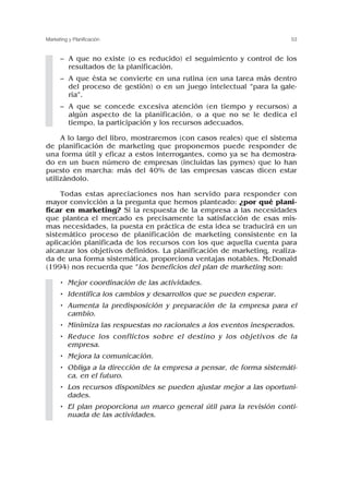 – A que no existe (o es reducido) el seguimiento y control de los
resultados de la planificación.
– A que ésta se convierte en una rutina (en una tarea más dentro
del proceso de gestión) o en un juego intelectual “para la gale-
ría”.
– A que se concede excesiva atención (en tiempo y recursos) a
algún aspecto de la planificación, o a que no se le dedica el
tiempo, la participación y los recursos adecuados.
A lo largo del libro, mostraremos (con casos reales) que el sistema
de planificación de marketing que proponemos puede responder de
una forma útil y eficaz a estos interrogantes, como ya se ha demostra-
do en un buen número de empresas (incluidas las pymes) que lo han
puesto en marcha: más del 40% de las empresas vascas dicen estar
utilizándolo.
Todas estas apreciaciones nos han servido para responder con
mayor convicción a la pregunta que hemos planteado: ¿por qué plani-
ficar en marketing? Si la respuesta de la empresa a las necesidades
que plantea el mercado es precisamente la satisfacción de esas mis-
mas necesidades, la puesta en práctica de esta idea se traducirá en un
sistemático proceso de planificación de marketing consistente en la
aplicación planificada de los recursos con los que aquella cuenta para
alcanzar los objetivos definidos. La planificación de marketing, realiza-
da de una forma sistemática, proporciona ventajas notables. McDonald
(1994) nos recuerda que “los beneficios del plan de marketing son:
• Mejor coordinación de las actividades.
• Identifica los cambios y desarrollos que se pueden esperar.
• Aumenta la predisposición y preparación de la empresa para el
cambio.
• Minimiza las respuestas no racionales a los eventos inesperados.
• Reduce los conflictos sobre el destino y los objetivos de la
empresa.
• Mejora la comunicación.
• Obliga a la dirección de la empresa a pensar, de forma sistemáti-
ca, en el futuro.
• Los recursos disponibles se pueden ajustar mejor a las oportuni-
dades.
• El plan proporciona un marco general útil para la revisión conti-
nuada de las actividades.
53
Marketing y Planificación
 